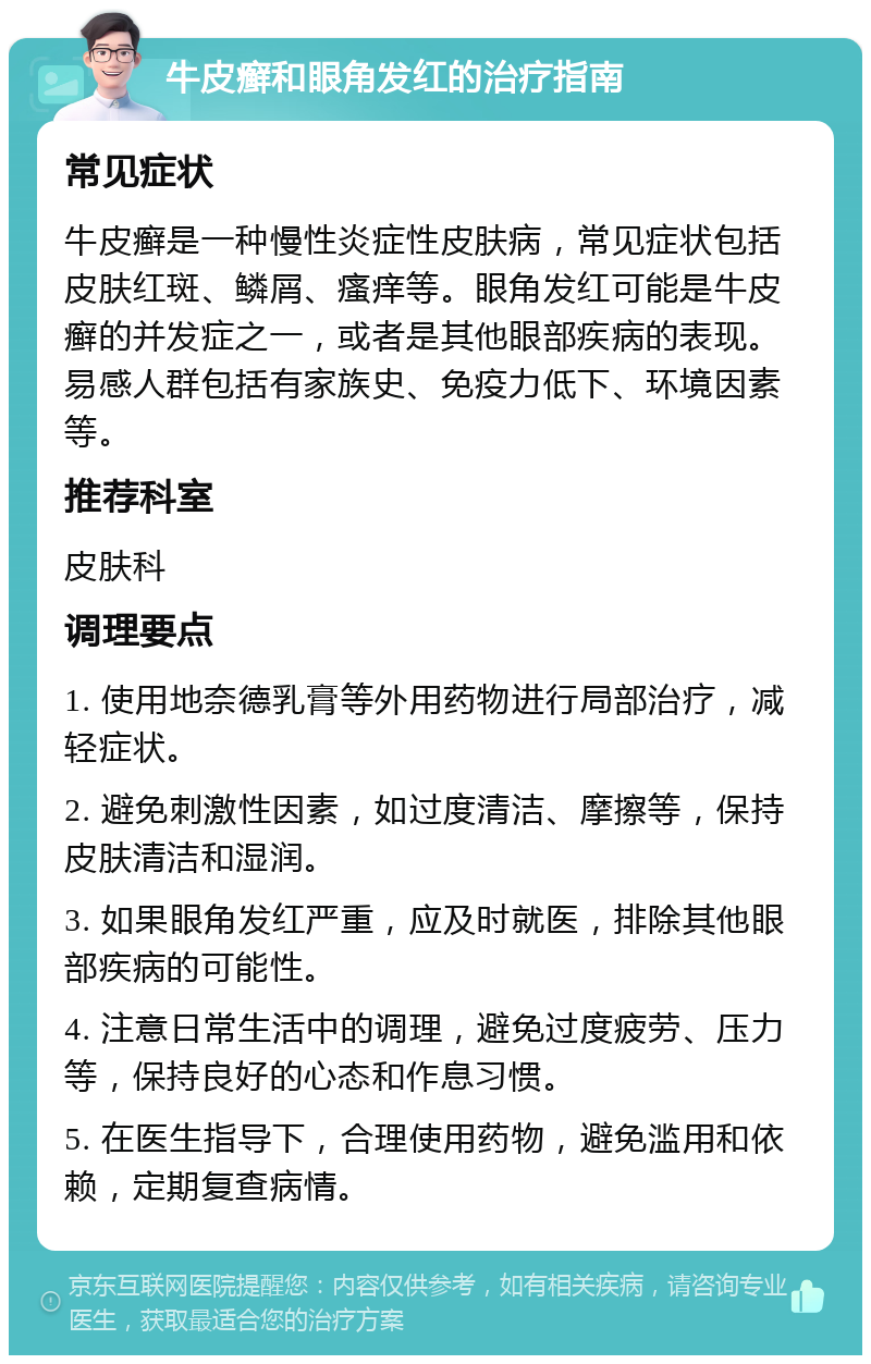 牛皮癣和眼角发红的治疗指南 常见症状 牛皮癣是一种慢性炎症性皮肤病，常见症状包括皮肤红斑、鳞屑、瘙痒等。眼角发红可能是牛皮癣的并发症之一，或者是其他眼部疾病的表现。易感人群包括有家族史、免疫力低下、环境因素等。 推荐科室 皮肤科 调理要点 1. 使用地奈德乳膏等外用药物进行局部治疗，减轻症状。 2. 避免刺激性因素，如过度清洁、摩擦等，保持皮肤清洁和湿润。 3. 如果眼角发红严重，应及时就医，排除其他眼部疾病的可能性。 4. 注意日常生活中的调理，避免过度疲劳、压力等，保持良好的心态和作息习惯。 5. 在医生指导下，合理使用药物，避免滥用和依赖，定期复查病情。