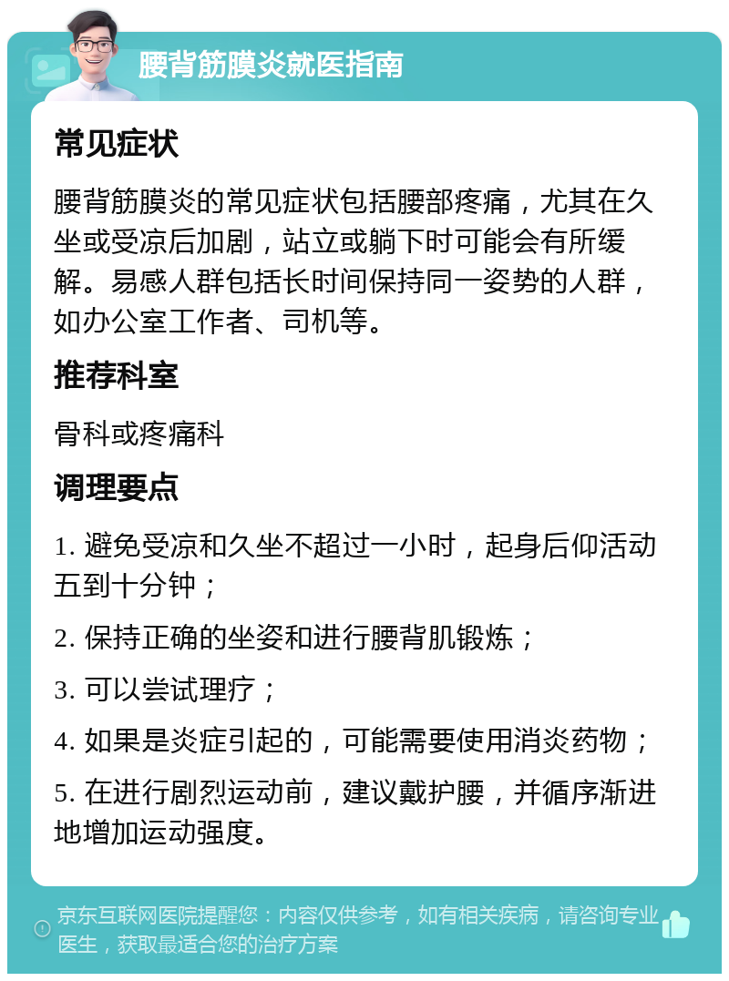 腰背筋膜炎就医指南 常见症状 腰背筋膜炎的常见症状包括腰部疼痛，尤其在久坐或受凉后加剧，站立或躺下时可能会有所缓解。易感人群包括长时间保持同一姿势的人群，如办公室工作者、司机等。 推荐科室 骨科或疼痛科 调理要点 1. 避免受凉和久坐不超过一小时，起身后仰活动五到十分钟； 2. 保持正确的坐姿和进行腰背肌锻炼； 3. 可以尝试理疗； 4. 如果是炎症引起的，可能需要使用消炎药物； 5. 在进行剧烈运动前，建议戴护腰，并循序渐进地增加运动强度。