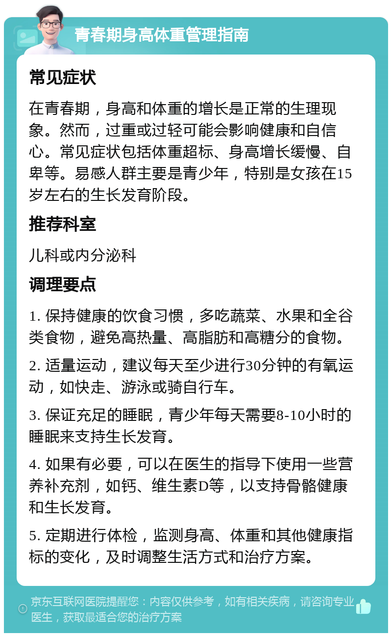 青春期身高体重管理指南 常见症状 在青春期，身高和体重的增长是正常的生理现象。然而，过重或过轻可能会影响健康和自信心。常见症状包括体重超标、身高增长缓慢、自卑等。易感人群主要是青少年，特别是女孩在15岁左右的生长发育阶段。 推荐科室 儿科或内分泌科 调理要点 1. 保持健康的饮食习惯，多吃蔬菜、水果和全谷类食物，避免高热量、高脂肪和高糖分的食物。 2. 适量运动，建议每天至少进行30分钟的有氧运动，如快走、游泳或骑自行车。 3. 保证充足的睡眠，青少年每天需要8-10小时的睡眠来支持生长发育。 4. 如果有必要，可以在医生的指导下使用一些营养补充剂，如钙、维生素D等，以支持骨骼健康和生长发育。 5. 定期进行体检，监测身高、体重和其他健康指标的变化，及时调整生活方式和治疗方案。