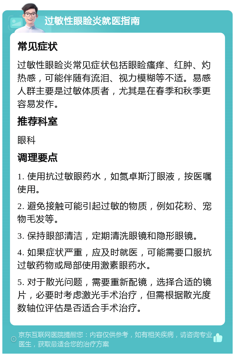 过敏性眼睑炎就医指南 常见症状 过敏性眼睑炎常见症状包括眼睑瘙痒、红肿、灼热感，可能伴随有流泪、视力模糊等不适。易感人群主要是过敏体质者，尤其是在春季和秋季更容易发作。 推荐科室 眼科 调理要点 1. 使用抗过敏眼药水，如氮卓斯汀眼液，按医嘱使用。 2. 避免接触可能引起过敏的物质，例如花粉、宠物毛发等。 3. 保持眼部清洁，定期清洗眼镜和隐形眼镜。 4. 如果症状严重，应及时就医，可能需要口服抗过敏药物或局部使用激素眼药水。 5. 对于散光问题，需要重新配镜，选择合适的镜片，必要时考虑激光手术治疗，但需根据散光度数轴位评估是否适合手术治疗。