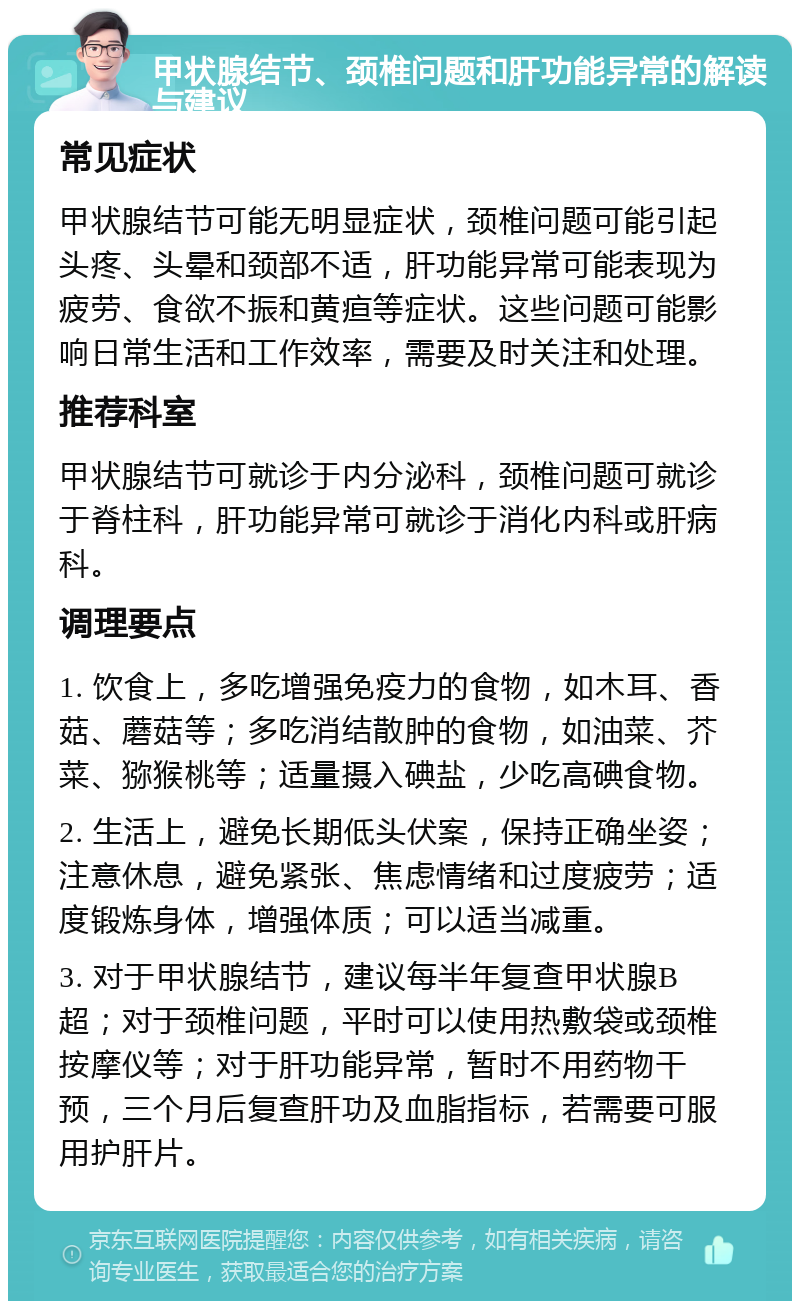 甲状腺结节、颈椎问题和肝功能异常的解读与建议 常见症状 甲状腺结节可能无明显症状，颈椎问题可能引起头疼、头晕和颈部不适，肝功能异常可能表现为疲劳、食欲不振和黄疸等症状。这些问题可能影响日常生活和工作效率，需要及时关注和处理。 推荐科室 甲状腺结节可就诊于内分泌科，颈椎问题可就诊于脊柱科，肝功能异常可就诊于消化内科或肝病科。 调理要点 1. 饮食上，多吃增强免疫力的食物，如木耳、香菇、蘑菇等；多吃消结散肿的食物，如油菜、芥菜、猕猴桃等；适量摄入碘盐，少吃高碘食物。 2. 生活上，避免长期低头伏案，保持正确坐姿；注意休息，避免紧张、焦虑情绪和过度疲劳；适度锻炼身体，增强体质；可以适当减重。 3. 对于甲状腺结节，建议每半年复查甲状腺B超；对于颈椎问题，平时可以使用热敷袋或颈椎按摩仪等；对于肝功能异常，暂时不用药物干预，三个月后复查肝功及血脂指标，若需要可服用护肝片。