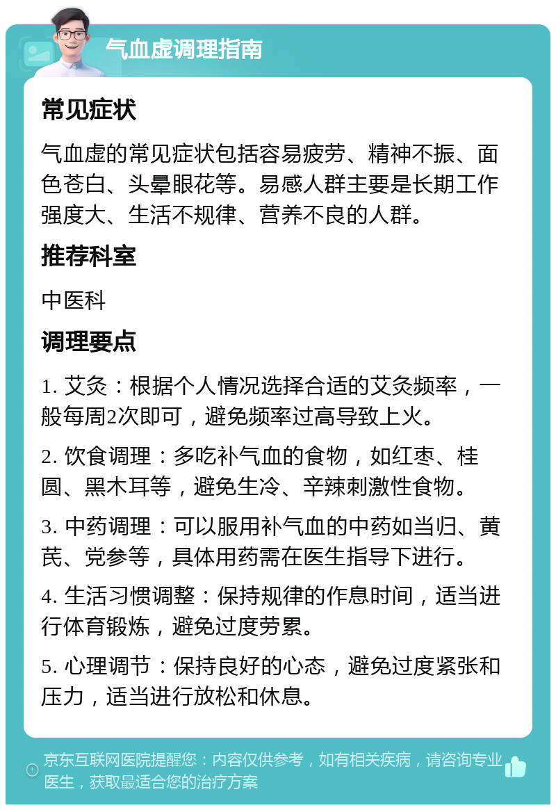 气血虚调理指南 常见症状 气血虚的常见症状包括容易疲劳、精神不振、面色苍白、头晕眼花等。易感人群主要是长期工作强度大、生活不规律、营养不良的人群。 推荐科室 中医科 调理要点 1. 艾灸：根据个人情况选择合适的艾灸频率，一般每周2次即可，避免频率过高导致上火。 2. 饮食调理：多吃补气血的食物，如红枣、桂圆、黑木耳等，避免生冷、辛辣刺激性食物。 3. 中药调理：可以服用补气血的中药如当归、黄芪、党参等，具体用药需在医生指导下进行。 4. 生活习惯调整：保持规律的作息时间，适当进行体育锻炼，避免过度劳累。 5. 心理调节：保持良好的心态，避免过度紧张和压力，适当进行放松和休息。