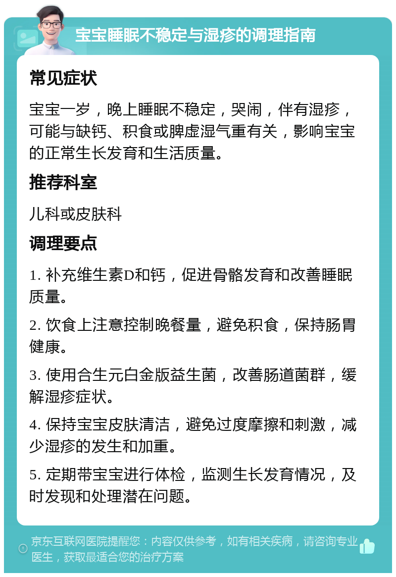 宝宝睡眠不稳定与湿疹的调理指南 常见症状 宝宝一岁，晚上睡眠不稳定，哭闹，伴有湿疹，可能与缺钙、积食或脾虚湿气重有关，影响宝宝的正常生长发育和生活质量。 推荐科室 儿科或皮肤科 调理要点 1. 补充维生素D和钙，促进骨骼发育和改善睡眠质量。 2. 饮食上注意控制晚餐量，避免积食，保持肠胃健康。 3. 使用合生元白金版益生菌，改善肠道菌群，缓解湿疹症状。 4. 保持宝宝皮肤清洁，避免过度摩擦和刺激，减少湿疹的发生和加重。 5. 定期带宝宝进行体检，监测生长发育情况，及时发现和处理潜在问题。