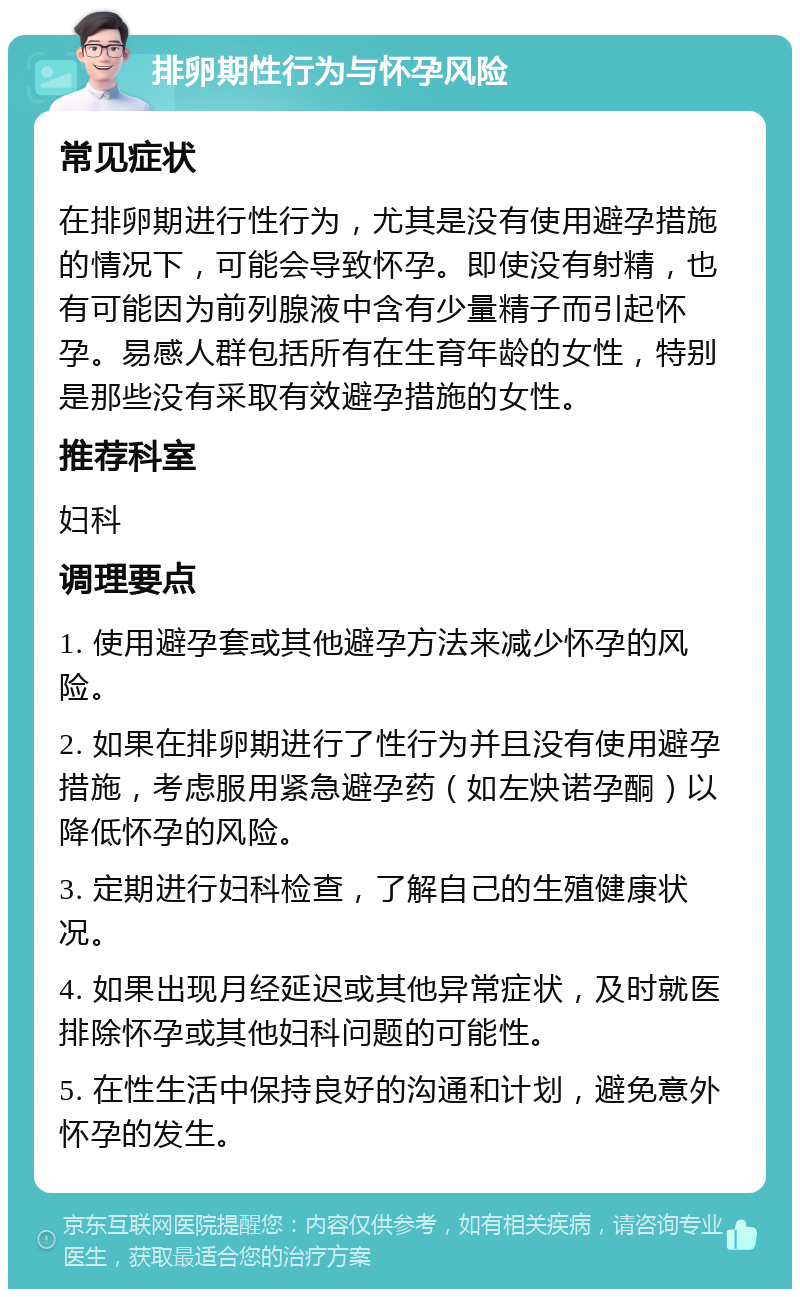 排卵期性行为与怀孕风险 常见症状 在排卵期进行性行为，尤其是没有使用避孕措施的情况下，可能会导致怀孕。即使没有射精，也有可能因为前列腺液中含有少量精子而引起怀孕。易感人群包括所有在生育年龄的女性，特别是那些没有采取有效避孕措施的女性。 推荐科室 妇科 调理要点 1. 使用避孕套或其他避孕方法来减少怀孕的风险。 2. 如果在排卵期进行了性行为并且没有使用避孕措施，考虑服用紧急避孕药（如左炔诺孕酮）以降低怀孕的风险。 3. 定期进行妇科检查，了解自己的生殖健康状况。 4. 如果出现月经延迟或其他异常症状，及时就医排除怀孕或其他妇科问题的可能性。 5. 在性生活中保持良好的沟通和计划，避免意外怀孕的发生。