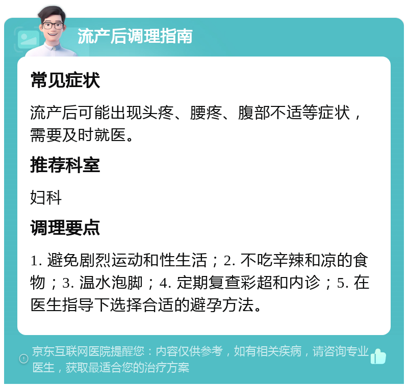 流产后调理指南 常见症状 流产后可能出现头疼、腰疼、腹部不适等症状，需要及时就医。 推荐科室 妇科 调理要点 1. 避免剧烈运动和性生活；2. 不吃辛辣和凉的食物；3. 温水泡脚；4. 定期复查彩超和内诊；5. 在医生指导下选择合适的避孕方法。