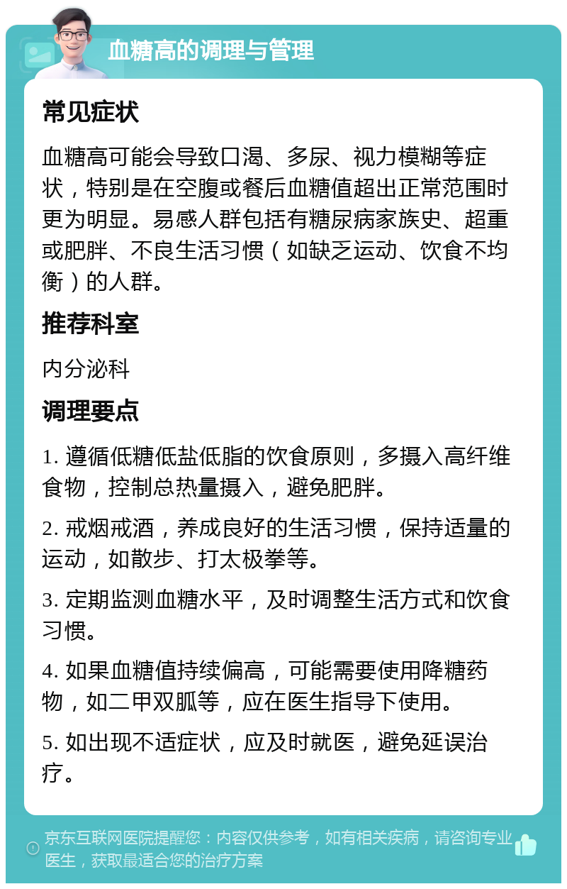 血糖高的调理与管理 常见症状 血糖高可能会导致口渴、多尿、视力模糊等症状，特别是在空腹或餐后血糖值超出正常范围时更为明显。易感人群包括有糖尿病家族史、超重或肥胖、不良生活习惯（如缺乏运动、饮食不均衡）的人群。 推荐科室 内分泌科 调理要点 1. 遵循低糖低盐低脂的饮食原则，多摄入高纤维食物，控制总热量摄入，避免肥胖。 2. 戒烟戒酒，养成良好的生活习惯，保持适量的运动，如散步、打太极拳等。 3. 定期监测血糖水平，及时调整生活方式和饮食习惯。 4. 如果血糖值持续偏高，可能需要使用降糖药物，如二甲双胍等，应在医生指导下使用。 5. 如出现不适症状，应及时就医，避免延误治疗。