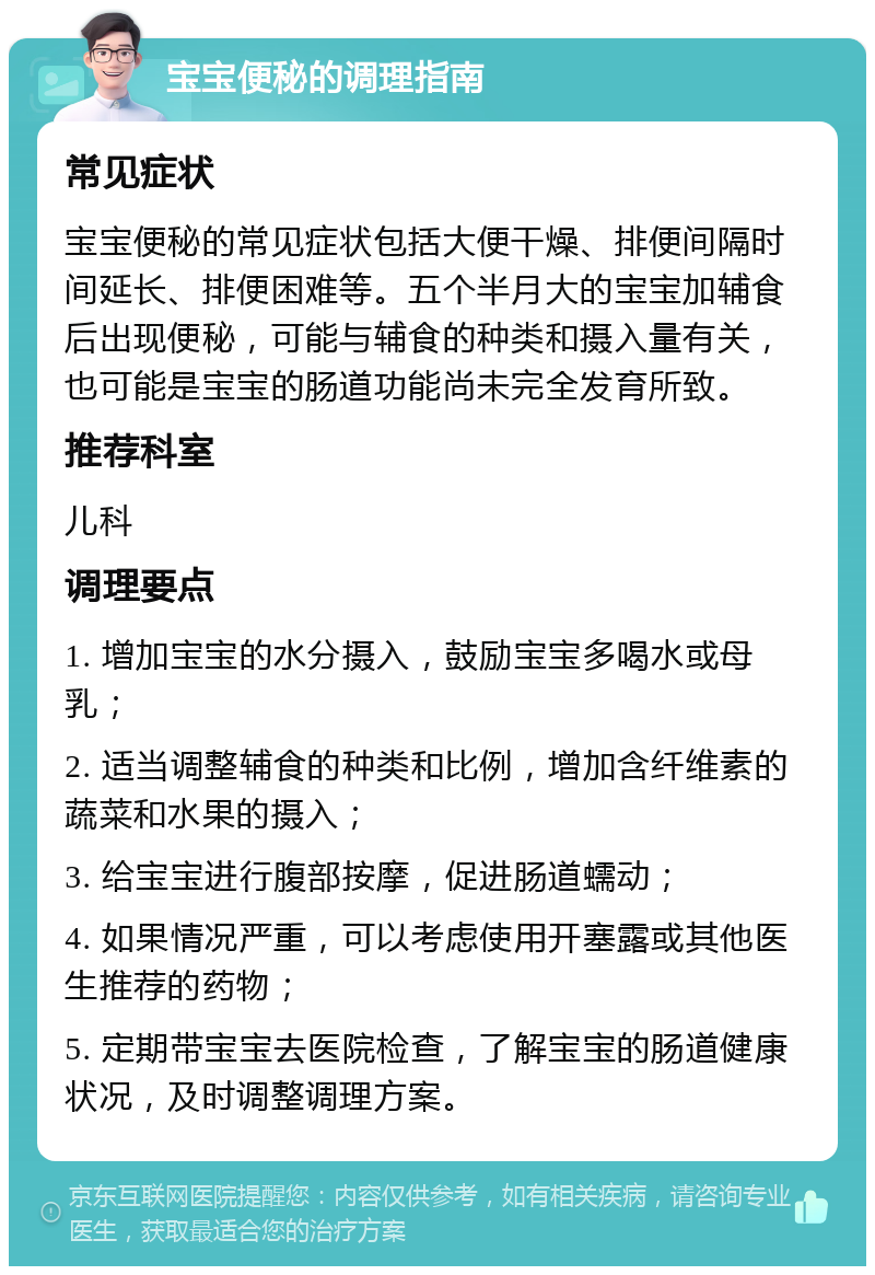 宝宝便秘的调理指南 常见症状 宝宝便秘的常见症状包括大便干燥、排便间隔时间延长、排便困难等。五个半月大的宝宝加辅食后出现便秘，可能与辅食的种类和摄入量有关，也可能是宝宝的肠道功能尚未完全发育所致。 推荐科室 儿科 调理要点 1. 增加宝宝的水分摄入，鼓励宝宝多喝水或母乳； 2. 适当调整辅食的种类和比例，增加含纤维素的蔬菜和水果的摄入； 3. 给宝宝进行腹部按摩，促进肠道蠕动； 4. 如果情况严重，可以考虑使用开塞露或其他医生推荐的药物； 5. 定期带宝宝去医院检查，了解宝宝的肠道健康状况，及时调整调理方案。