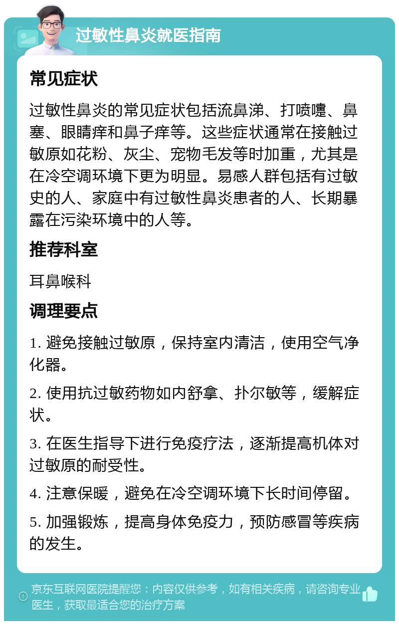 过敏性鼻炎就医指南 常见症状 过敏性鼻炎的常见症状包括流鼻涕、打喷嚏、鼻塞、眼睛痒和鼻子痒等。这些症状通常在接触过敏原如花粉、灰尘、宠物毛发等时加重，尤其是在冷空调环境下更为明显。易感人群包括有过敏史的人、家庭中有过敏性鼻炎患者的人、长期暴露在污染环境中的人等。 推荐科室 耳鼻喉科 调理要点 1. 避免接触过敏原，保持室内清洁，使用空气净化器。 2. 使用抗过敏药物如内舒拿、扑尔敏等，缓解症状。 3. 在医生指导下进行免疫疗法，逐渐提高机体对过敏原的耐受性。 4. 注意保暖，避免在冷空调环境下长时间停留。 5. 加强锻炼，提高身体免疫力，预防感冒等疾病的发生。