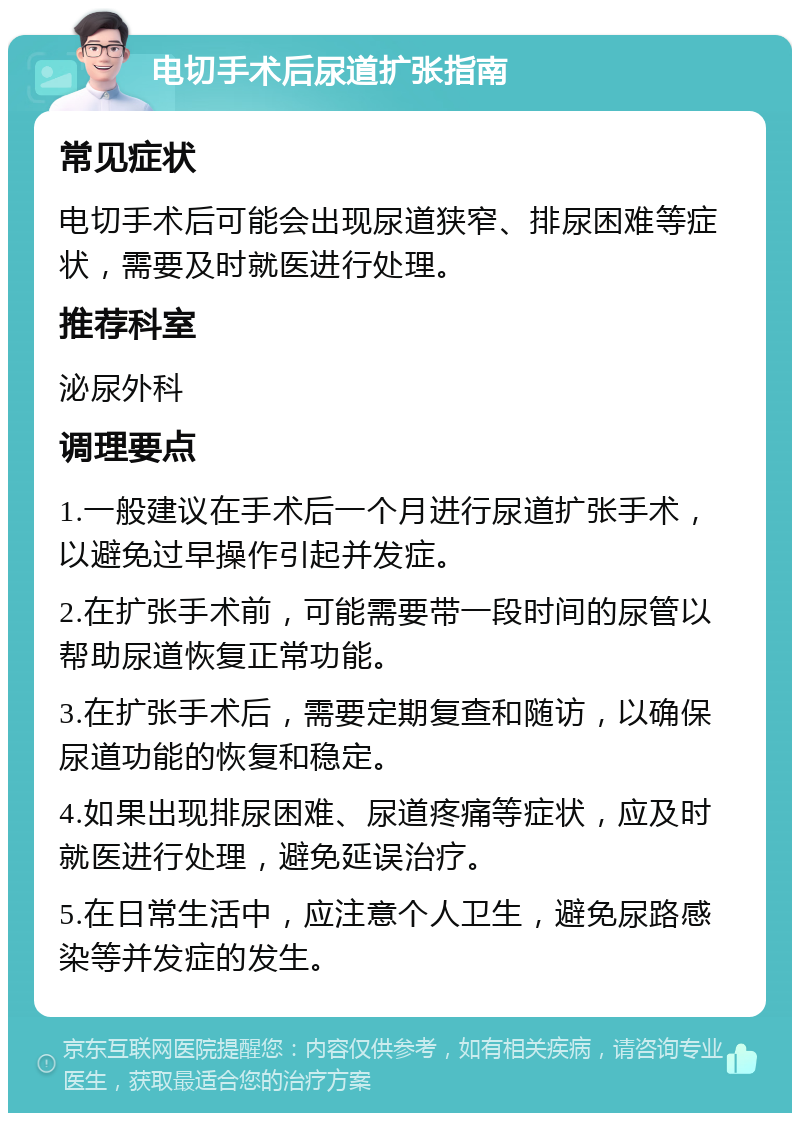 电切手术后尿道扩张指南 常见症状 电切手术后可能会出现尿道狭窄、排尿困难等症状，需要及时就医进行处理。 推荐科室 泌尿外科 调理要点 1.一般建议在手术后一个月进行尿道扩张手术，以避免过早操作引起并发症。 2.在扩张手术前，可能需要带一段时间的尿管以帮助尿道恢复正常功能。 3.在扩张手术后，需要定期复查和随访，以确保尿道功能的恢复和稳定。 4.如果出现排尿困难、尿道疼痛等症状，应及时就医进行处理，避免延误治疗。 5.在日常生活中，应注意个人卫生，避免尿路感染等并发症的发生。