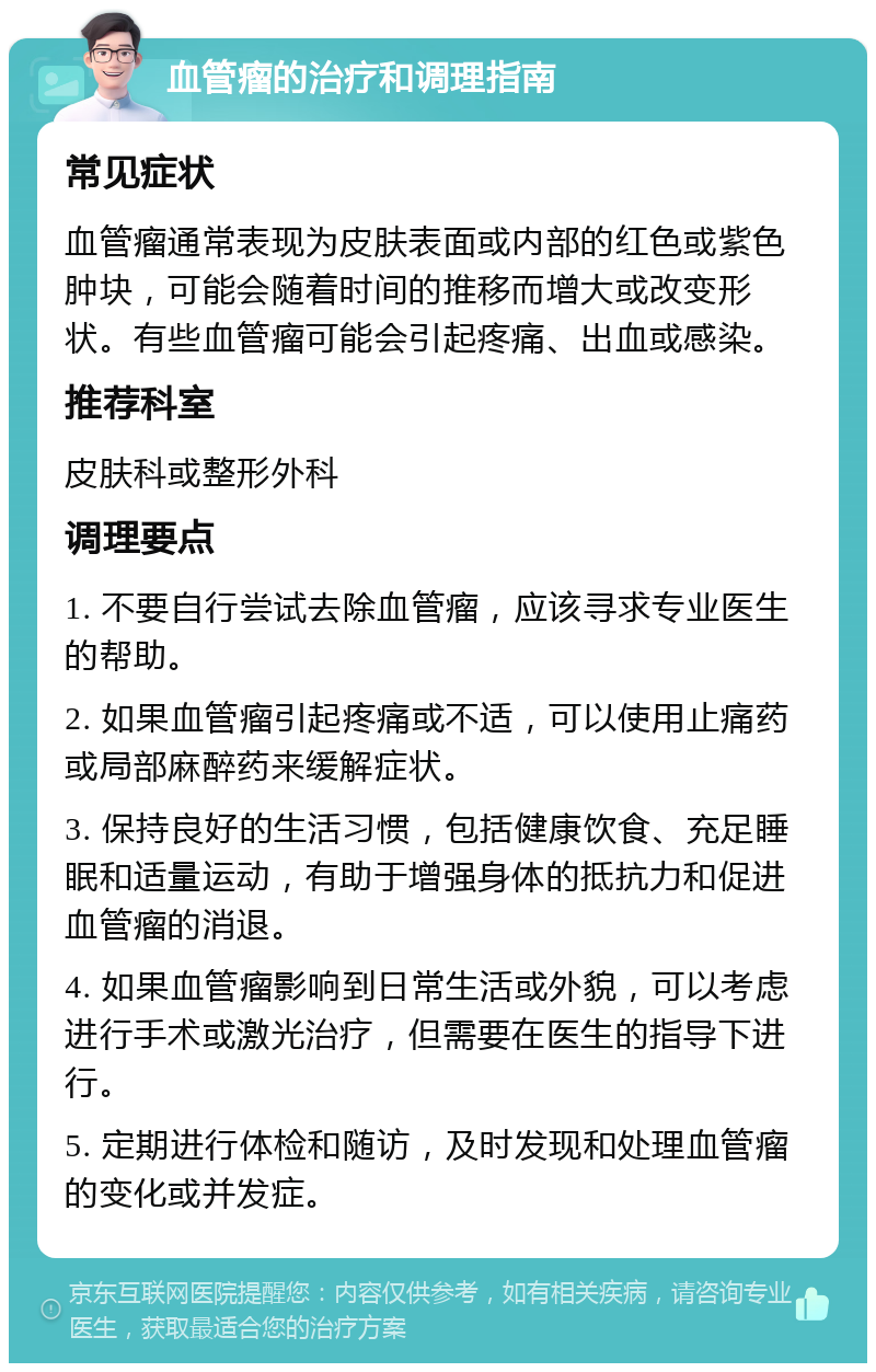 血管瘤的治疗和调理指南 常见症状 血管瘤通常表现为皮肤表面或内部的红色或紫色肿块，可能会随着时间的推移而增大或改变形状。有些血管瘤可能会引起疼痛、出血或感染。 推荐科室 皮肤科或整形外科 调理要点 1. 不要自行尝试去除血管瘤，应该寻求专业医生的帮助。 2. 如果血管瘤引起疼痛或不适，可以使用止痛药或局部麻醉药来缓解症状。 3. 保持良好的生活习惯，包括健康饮食、充足睡眠和适量运动，有助于增强身体的抵抗力和促进血管瘤的消退。 4. 如果血管瘤影响到日常生活或外貌，可以考虑进行手术或激光治疗，但需要在医生的指导下进行。 5. 定期进行体检和随访，及时发现和处理血管瘤的变化或并发症。