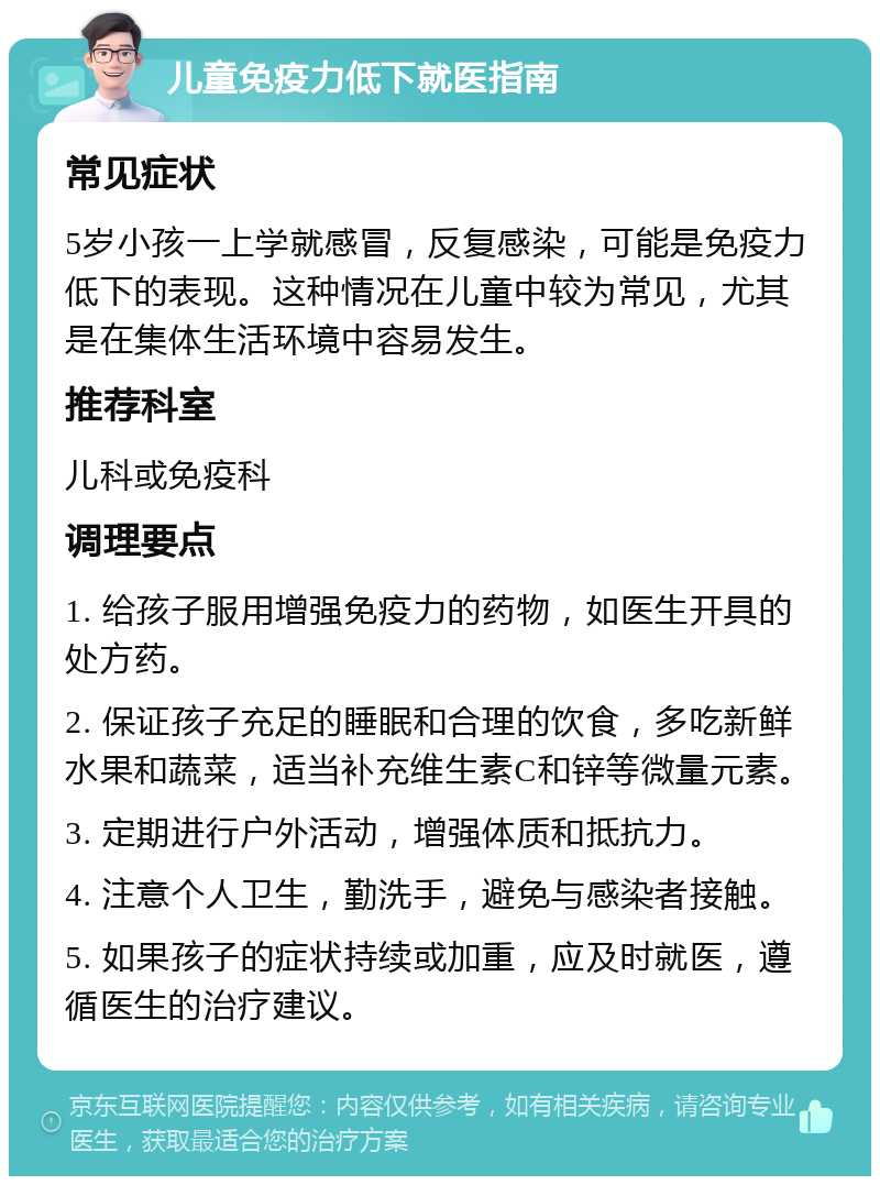 儿童免疫力低下就医指南 常见症状 5岁小孩一上学就感冒，反复感染，可能是免疫力低下的表现。这种情况在儿童中较为常见，尤其是在集体生活环境中容易发生。 推荐科室 儿科或免疫科 调理要点 1. 给孩子服用增强免疫力的药物，如医生开具的处方药。 2. 保证孩子充足的睡眠和合理的饮食，多吃新鲜水果和蔬菜，适当补充维生素C和锌等微量元素。 3. 定期进行户外活动，增强体质和抵抗力。 4. 注意个人卫生，勤洗手，避免与感染者接触。 5. 如果孩子的症状持续或加重，应及时就医，遵循医生的治疗建议。