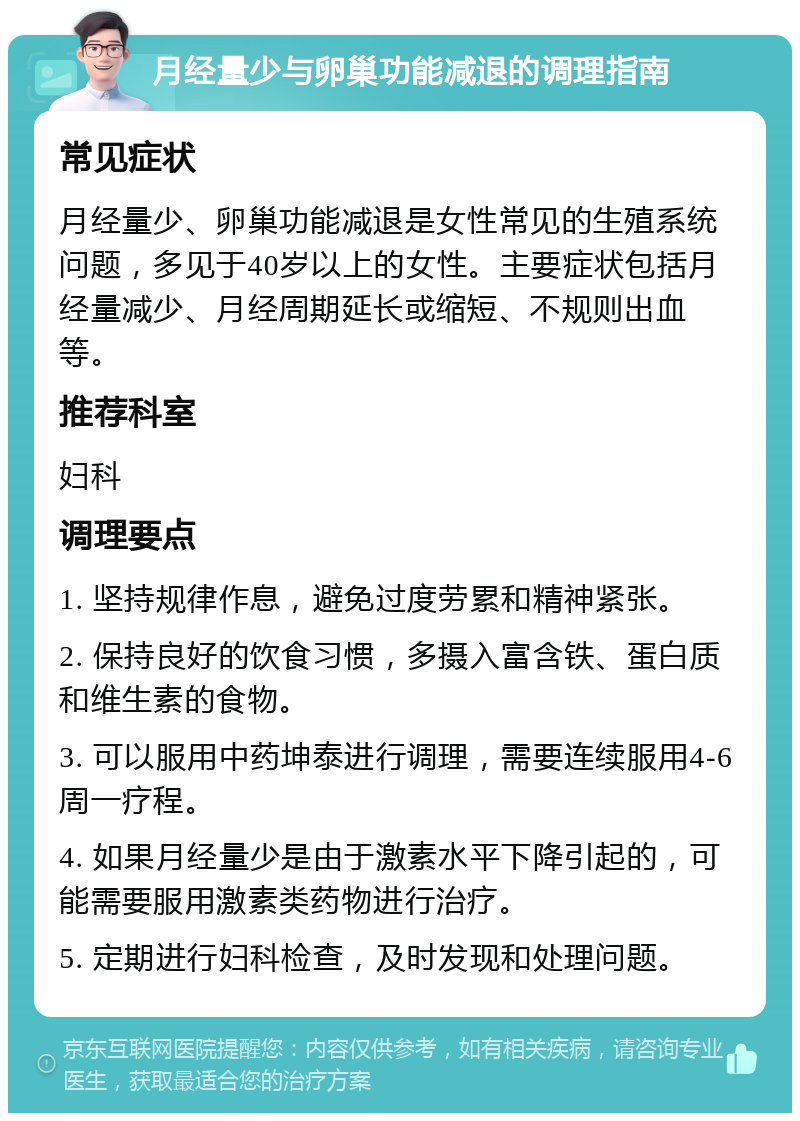 月经量少与卵巢功能减退的调理指南 常见症状 月经量少、卵巢功能减退是女性常见的生殖系统问题，多见于40岁以上的女性。主要症状包括月经量减少、月经周期延长或缩短、不规则出血等。 推荐科室 妇科 调理要点 1. 坚持规律作息，避免过度劳累和精神紧张。 2. 保持良好的饮食习惯，多摄入富含铁、蛋白质和维生素的食物。 3. 可以服用中药坤泰进行调理，需要连续服用4-6周一疗程。 4. 如果月经量少是由于激素水平下降引起的，可能需要服用激素类药物进行治疗。 5. 定期进行妇科检查，及时发现和处理问题。