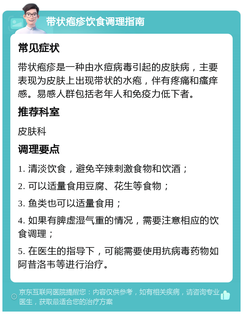 带状疱疹饮食调理指南 常见症状 带状疱疹是一种由水痘病毒引起的皮肤病，主要表现为皮肤上出现带状的水疱，伴有疼痛和瘙痒感。易感人群包括老年人和免疫力低下者。 推荐科室 皮肤科 调理要点 1. 清淡饮食，避免辛辣刺激食物和饮酒； 2. 可以适量食用豆腐、花生等食物； 3. 鱼类也可以适量食用； 4. 如果有脾虚湿气重的情况，需要注意相应的饮食调理； 5. 在医生的指导下，可能需要使用抗病毒药物如阿昔洛韦等进行治疗。