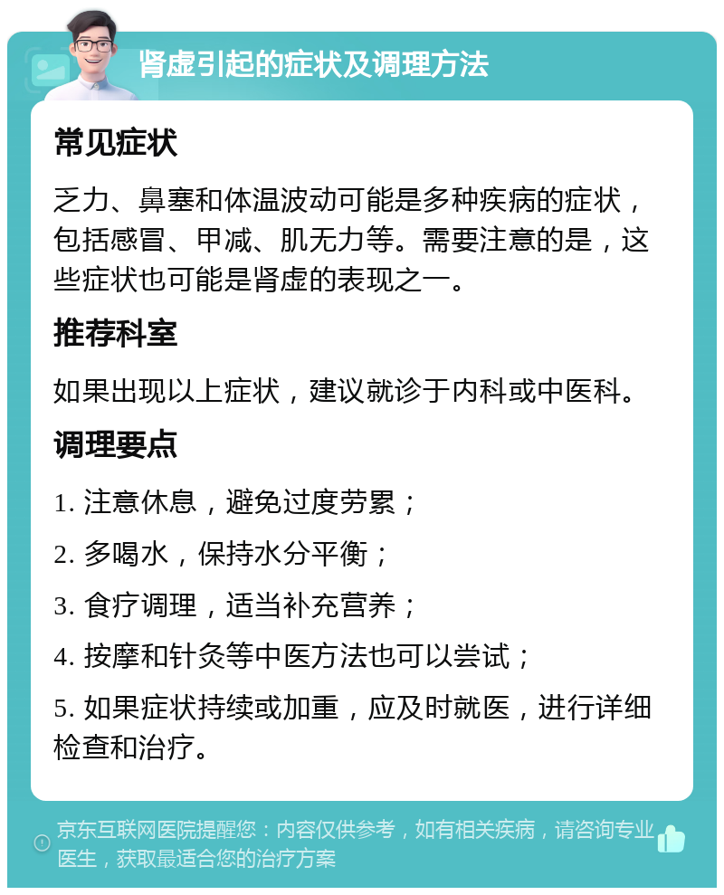 肾虚引起的症状及调理方法 常见症状 乏力、鼻塞和体温波动可能是多种疾病的症状，包括感冒、甲减、肌无力等。需要注意的是，这些症状也可能是肾虚的表现之一。 推荐科室 如果出现以上症状，建议就诊于内科或中医科。 调理要点 1. 注意休息，避免过度劳累； 2. 多喝水，保持水分平衡； 3. 食疗调理，适当补充营养； 4. 按摩和针灸等中医方法也可以尝试； 5. 如果症状持续或加重，应及时就医，进行详细检查和治疗。