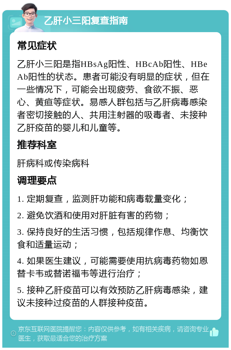 乙肝小三阳复查指南 常见症状 乙肝小三阳是指HBsAg阳性、HBcAb阳性、HBeAb阳性的状态。患者可能没有明显的症状，但在一些情况下，可能会出现疲劳、食欲不振、恶心、黄疸等症状。易感人群包括与乙肝病毒感染者密切接触的人、共用注射器的吸毒者、未接种乙肝疫苗的婴儿和儿童等。 推荐科室 肝病科或传染病科 调理要点 1. 定期复查，监测肝功能和病毒载量变化； 2. 避免饮酒和使用对肝脏有害的药物； 3. 保持良好的生活习惯，包括规律作息、均衡饮食和适量运动； 4. 如果医生建议，可能需要使用抗病毒药物如恩替卡韦或替诺福韦等进行治疗； 5. 接种乙肝疫苗可以有效预防乙肝病毒感染，建议未接种过疫苗的人群接种疫苗。