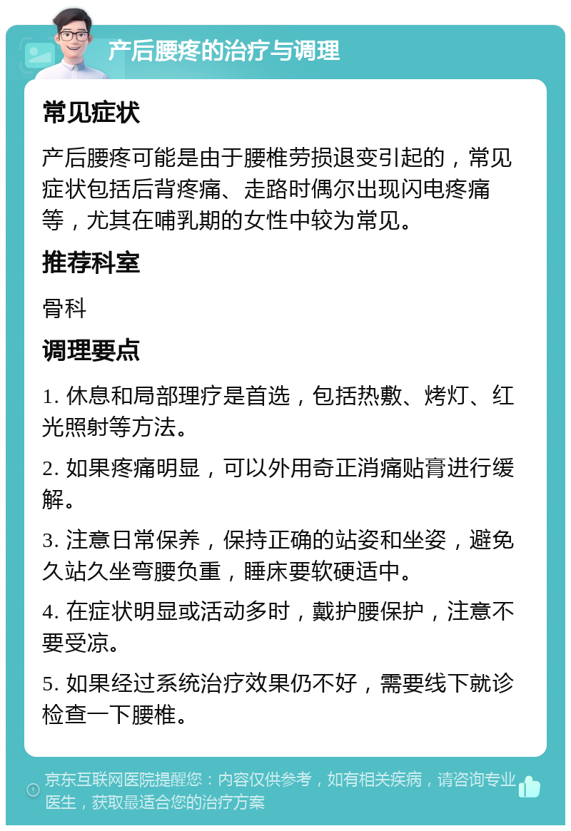 产后腰疼的治疗与调理 常见症状 产后腰疼可能是由于腰椎劳损退变引起的，常见症状包括后背疼痛、走路时偶尔出现闪电疼痛等，尤其在哺乳期的女性中较为常见。 推荐科室 骨科 调理要点 1. 休息和局部理疗是首选，包括热敷、烤灯、红光照射等方法。 2. 如果疼痛明显，可以外用奇正消痛贴膏进行缓解。 3. 注意日常保养，保持正确的站姿和坐姿，避免久站久坐弯腰负重，睡床要软硬适中。 4. 在症状明显或活动多时，戴护腰保护，注意不要受凉。 5. 如果经过系统治疗效果仍不好，需要线下就诊检查一下腰椎。