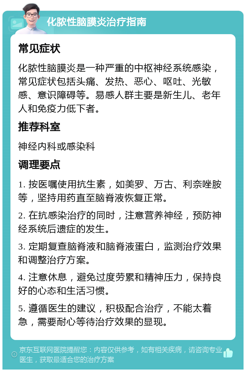 化脓性脑膜炎治疗指南 常见症状 化脓性脑膜炎是一种严重的中枢神经系统感染，常见症状包括头痛、发热、恶心、呕吐、光敏感、意识障碍等。易感人群主要是新生儿、老年人和免疫力低下者。 推荐科室 神经内科或感染科 调理要点 1. 按医嘱使用抗生素，如美罗、万古、利奈唑胺等，坚持用药直至脑脊液恢复正常。 2. 在抗感染治疗的同时，注意营养神经，预防神经系统后遗症的发生。 3. 定期复查脑脊液和脑脊液蛋白，监测治疗效果和调整治疗方案。 4. 注意休息，避免过度劳累和精神压力，保持良好的心态和生活习惯。 5. 遵循医生的建议，积极配合治疗，不能太着急，需要耐心等待治疗效果的显现。