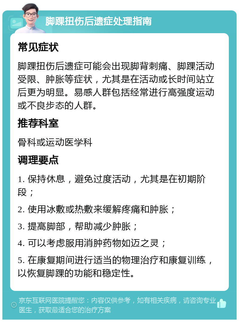 脚踝扭伤后遗症处理指南 常见症状 脚踝扭伤后遗症可能会出现脚背刺痛、脚踝活动受限、肿胀等症状，尤其是在活动或长时间站立后更为明显。易感人群包括经常进行高强度运动或不良步态的人群。 推荐科室 骨科或运动医学科 调理要点 1. 保持休息，避免过度活动，尤其是在初期阶段； 2. 使用冰敷或热敷来缓解疼痛和肿胀； 3. 提高脚部，帮助减少肿胀； 4. 可以考虑服用消肿药物如迈之灵； 5. 在康复期间进行适当的物理治疗和康复训练，以恢复脚踝的功能和稳定性。