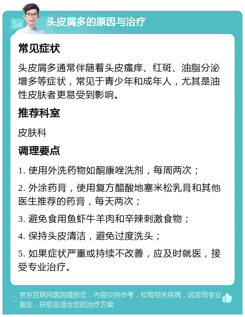 头皮屑多的原因与治疗 常见症状 头皮屑多通常伴随着头皮瘙痒、红斑、油脂分泌增多等症状，常见于青少年和成年人，尤其是油性皮肤者更易受到影响。 推荐科室 皮肤科 调理要点 1. 使用外洗药物如酮康唑洗剂，每周两次； 2. 外涂药膏，使用复方醋酸地塞米松乳膏和其他医生推荐的药膏，每天两次； 3. 避免食用鱼虾牛羊肉和辛辣刺激食物； 4. 保持头皮清洁，避免过度洗头； 5. 如果症状严重或持续不改善，应及时就医，接受专业治疗。