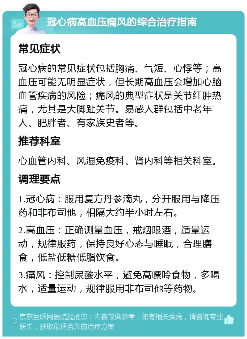 冠心病高血压痛风的综合治疗指南 常见症状 冠心病的常见症状包括胸痛、气短、心悸等；高血压可能无明显症状，但长期高血压会增加心脑血管疾病的风险；痛风的典型症状是关节红肿热痛，尤其是大脚趾关节。易感人群包括中老年人、肥胖者、有家族史者等。 推荐科室 心血管内科、风湿免疫科、肾内科等相关科室。 调理要点 1.冠心病：服用复方丹参滴丸，分开服用与降压药和非布司他，相隔大约半小时左右。 2.高血压：正确测量血压，戒烟限酒，适量运动，规律服药，保持良好心态与睡眠，合理膳食，低盐低糖低脂饮食。 3.痛风：控制尿酸水平，避免高嘌呤食物，多喝水，适量运动，规律服用非布司他等药物。