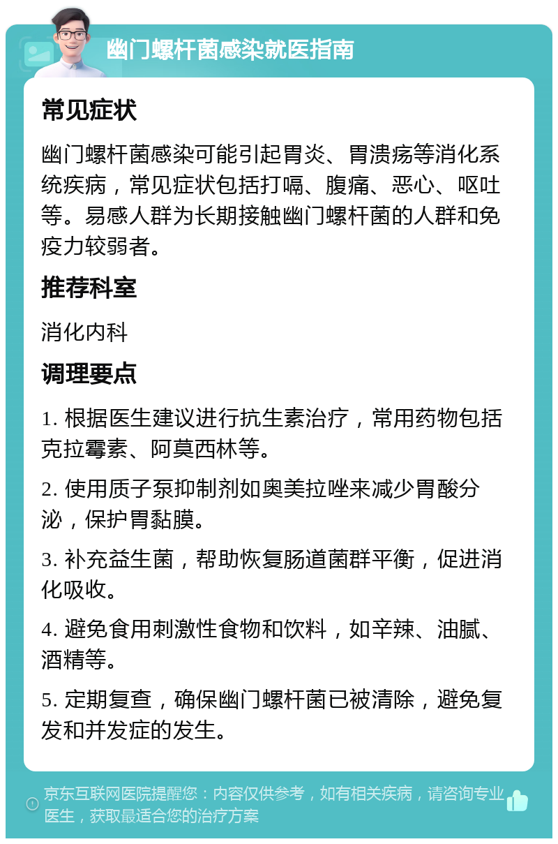 幽门螺杆菌感染就医指南 常见症状 幽门螺杆菌感染可能引起胃炎、胃溃疡等消化系统疾病，常见症状包括打嗝、腹痛、恶心、呕吐等。易感人群为长期接触幽门螺杆菌的人群和免疫力较弱者。 推荐科室 消化内科 调理要点 1. 根据医生建议进行抗生素治疗，常用药物包括克拉霉素、阿莫西林等。 2. 使用质子泵抑制剂如奥美拉唑来减少胃酸分泌，保护胃黏膜。 3. 补充益生菌，帮助恢复肠道菌群平衡，促进消化吸收。 4. 避免食用刺激性食物和饮料，如辛辣、油腻、酒精等。 5. 定期复查，确保幽门螺杆菌已被清除，避免复发和并发症的发生。