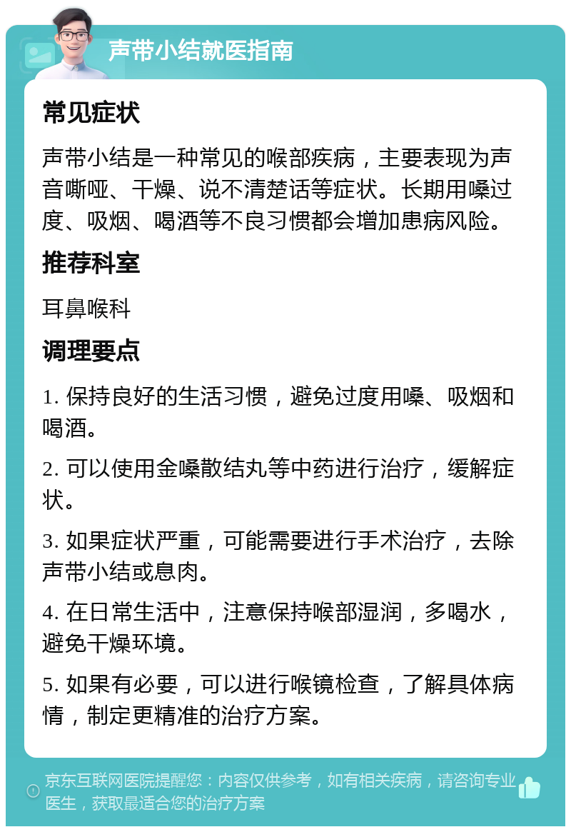 声带小结就医指南 常见症状 声带小结是一种常见的喉部疾病，主要表现为声音嘶哑、干燥、说不清楚话等症状。长期用嗓过度、吸烟、喝酒等不良习惯都会增加患病风险。 推荐科室 耳鼻喉科 调理要点 1. 保持良好的生活习惯，避免过度用嗓、吸烟和喝酒。 2. 可以使用金嗓散结丸等中药进行治疗，缓解症状。 3. 如果症状严重，可能需要进行手术治疗，去除声带小结或息肉。 4. 在日常生活中，注意保持喉部湿润，多喝水，避免干燥环境。 5. 如果有必要，可以进行喉镜检查，了解具体病情，制定更精准的治疗方案。