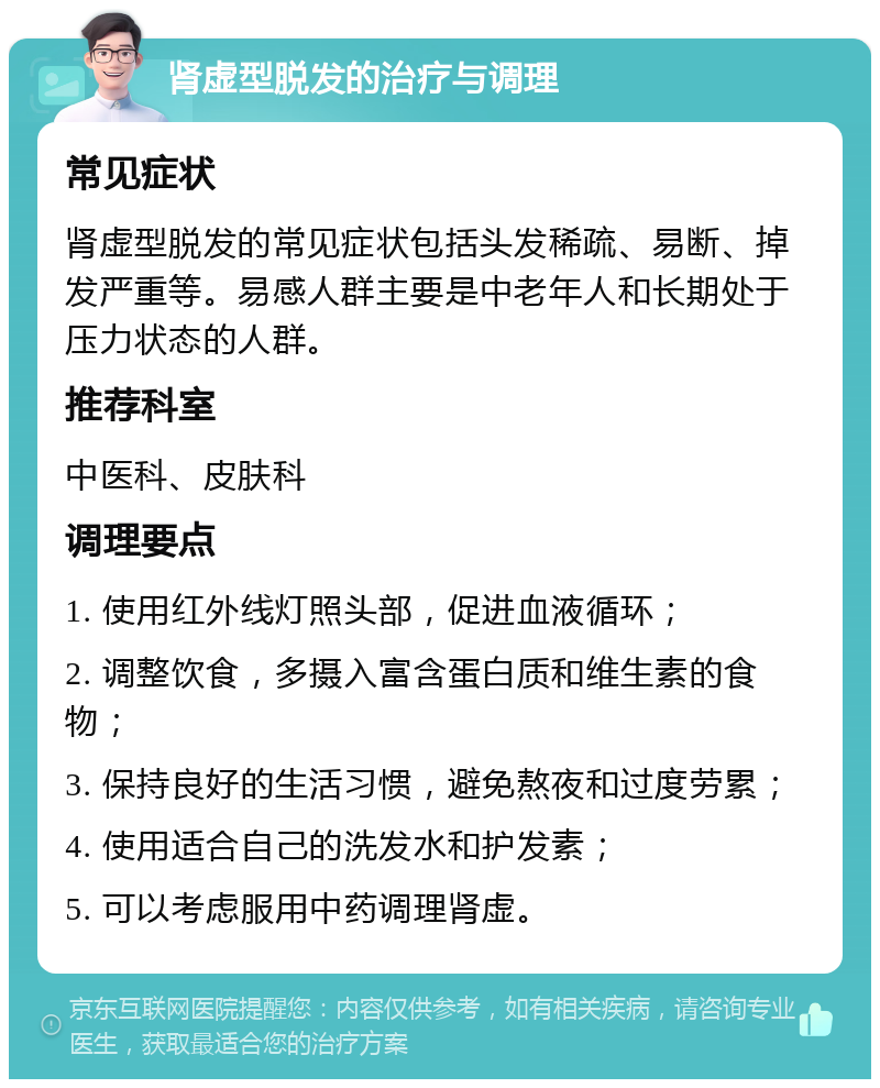 肾虚型脱发的治疗与调理 常见症状 肾虚型脱发的常见症状包括头发稀疏、易断、掉发严重等。易感人群主要是中老年人和长期处于压力状态的人群。 推荐科室 中医科、皮肤科 调理要点 1. 使用红外线灯照头部，促进血液循环； 2. 调整饮食，多摄入富含蛋白质和维生素的食物； 3. 保持良好的生活习惯，避免熬夜和过度劳累； 4. 使用适合自己的洗发水和护发素； 5. 可以考虑服用中药调理肾虚。