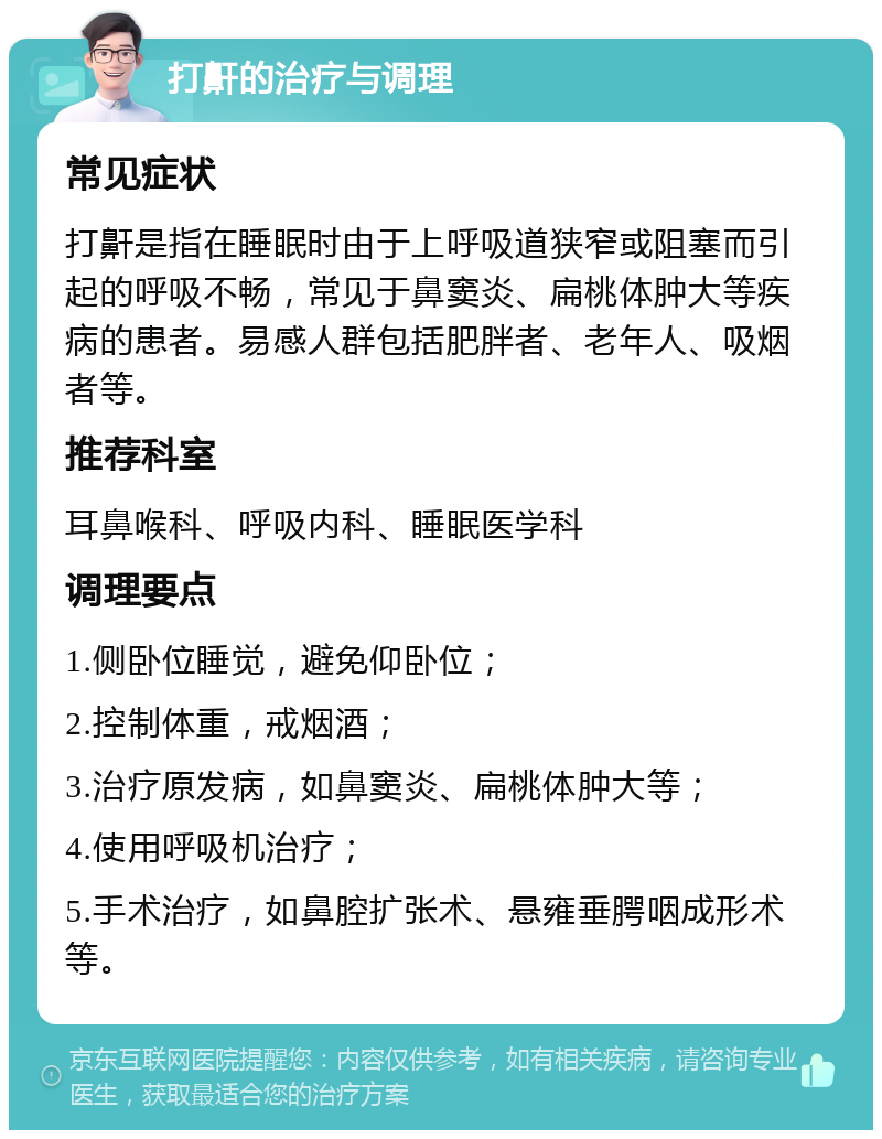 打鼾的治疗与调理 常见症状 打鼾是指在睡眠时由于上呼吸道狭窄或阻塞而引起的呼吸不畅，常见于鼻窦炎、扁桃体肿大等疾病的患者。易感人群包括肥胖者、老年人、吸烟者等。 推荐科室 耳鼻喉科、呼吸内科、睡眠医学科 调理要点 1.侧卧位睡觉，避免仰卧位； 2.控制体重，戒烟酒； 3.治疗原发病，如鼻窦炎、扁桃体肿大等； 4.使用呼吸机治疗； 5.手术治疗，如鼻腔扩张术、悬雍垂腭咽成形术等。