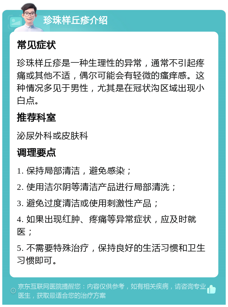 珍珠样丘疹介绍 常见症状 珍珠样丘疹是一种生理性的异常，通常不引起疼痛或其他不适，偶尔可能会有轻微的瘙痒感。这种情况多见于男性，尤其是在冠状沟区域出现小白点。 推荐科室 泌尿外科或皮肤科 调理要点 1. 保持局部清洁，避免感染； 2. 使用洁尔阴等清洁产品进行局部清洗； 3. 避免过度清洁或使用刺激性产品； 4. 如果出现红肿、疼痛等异常症状，应及时就医； 5. 不需要特殊治疗，保持良好的生活习惯和卫生习惯即可。