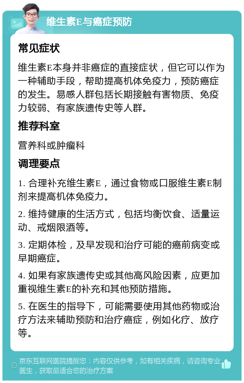 维生素E与癌症预防 常见症状 维生素E本身并非癌症的直接症状，但它可以作为一种辅助手段，帮助提高机体免疫力，预防癌症的发生。易感人群包括长期接触有害物质、免疫力较弱、有家族遗传史等人群。 推荐科室 营养科或肿瘤科 调理要点 1. 合理补充维生素E，通过食物或口服维生素E制剂来提高机体免疫力。 2. 维持健康的生活方式，包括均衡饮食、适量运动、戒烟限酒等。 3. 定期体检，及早发现和治疗可能的癌前病变或早期癌症。 4. 如果有家族遗传史或其他高风险因素，应更加重视维生素E的补充和其他预防措施。 5. 在医生的指导下，可能需要使用其他药物或治疗方法来辅助预防和治疗癌症，例如化疗、放疗等。