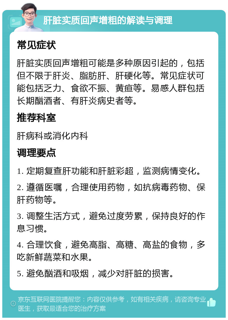 肝脏实质回声增粗的解读与调理 常见症状 肝脏实质回声增粗可能是多种原因引起的，包括但不限于肝炎、脂肪肝、肝硬化等。常见症状可能包括乏力、食欲不振、黄疸等。易感人群包括长期酗酒者、有肝炎病史者等。 推荐科室 肝病科或消化内科 调理要点 1. 定期复查肝功能和肝脏彩超，监测病情变化。 2. 遵循医嘱，合理使用药物，如抗病毒药物、保肝药物等。 3. 调整生活方式，避免过度劳累，保持良好的作息习惯。 4. 合理饮食，避免高脂、高糖、高盐的食物，多吃新鲜蔬菜和水果。 5. 避免酗酒和吸烟，减少对肝脏的损害。