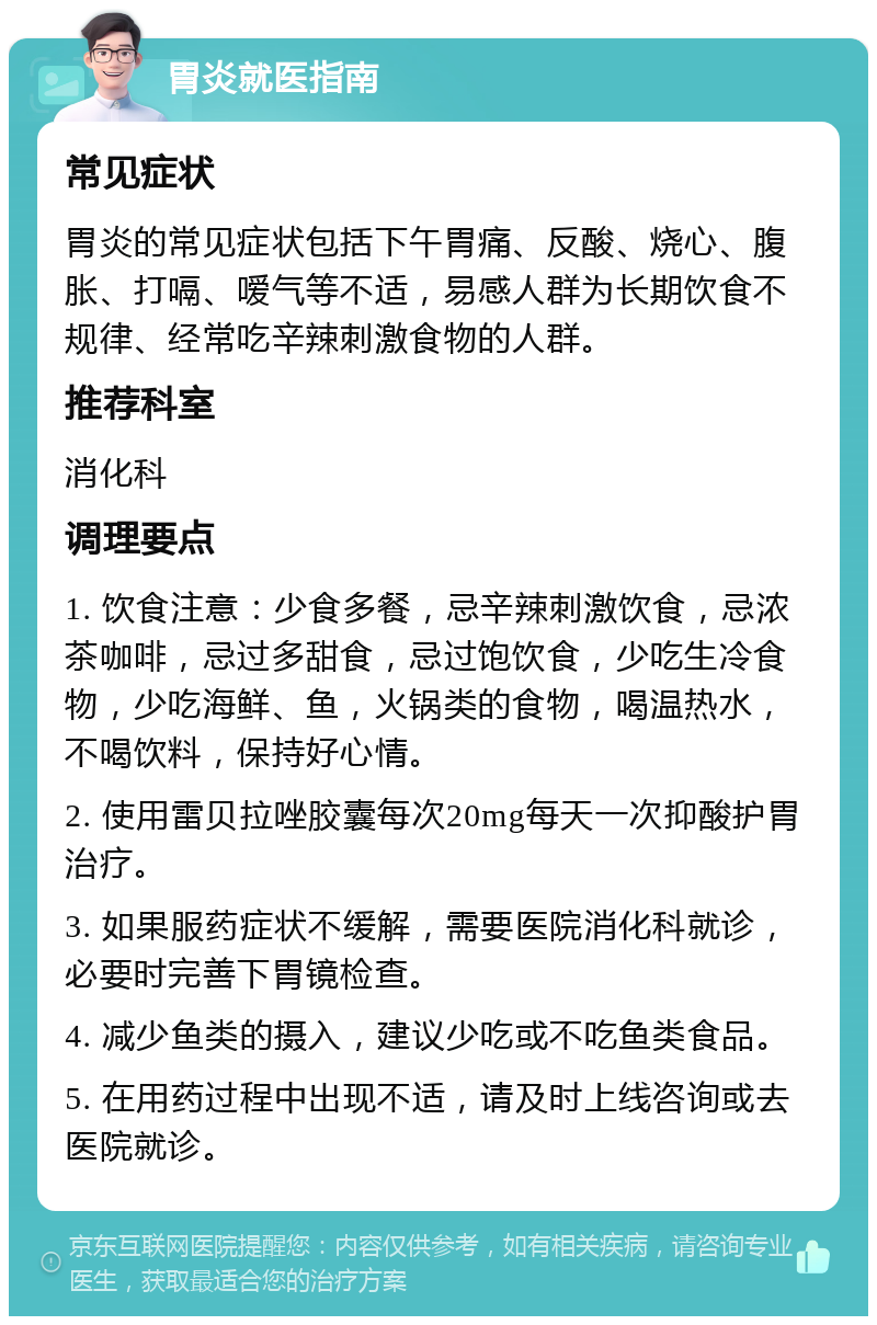 胃炎就医指南 常见症状 胃炎的常见症状包括下午胃痛、反酸、烧心、腹胀、打嗝、嗳气等不适，易感人群为长期饮食不规律、经常吃辛辣刺激食物的人群。 推荐科室 消化科 调理要点 1. 饮食注意：少食多餐，忌辛辣刺激饮食，忌浓茶咖啡，忌过多甜食，忌过饱饮食，少吃生冷食物，少吃海鲜、鱼，火锅类的食物，喝温热水，不喝饮料，保持好心情。 2. 使用雷贝拉唑胶囊每次20mg每天一次抑酸护胃治疗。 3. 如果服药症状不缓解，需要医院消化科就诊，必要时完善下胃镜检查。 4. 减少鱼类的摄入，建议少吃或不吃鱼类食品。 5. 在用药过程中出现不适，请及时上线咨询或去医院就诊。