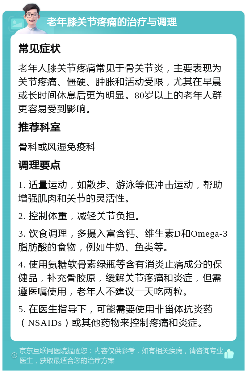 老年膝关节疼痛的治疗与调理 常见症状 老年人膝关节疼痛常见于骨关节炎，主要表现为关节疼痛、僵硬、肿胀和活动受限，尤其在早晨或长时间休息后更为明显。80岁以上的老年人群更容易受到影响。 推荐科室 骨科或风湿免疫科 调理要点 1. 适量运动，如散步、游泳等低冲击运动，帮助增强肌肉和关节的灵活性。 2. 控制体重，减轻关节负担。 3. 饮食调理，多摄入富含钙、维生素D和Omega-3脂肪酸的食物，例如牛奶、鱼类等。 4. 使用氨糖软骨素绿瓶等含有消炎止痛成分的保健品，补充骨胶原，缓解关节疼痛和炎症，但需遵医嘱使用，老年人不建议一天吃两粒。 5. 在医生指导下，可能需要使用非甾体抗炎药（NSAIDs）或其他药物来控制疼痛和炎症。