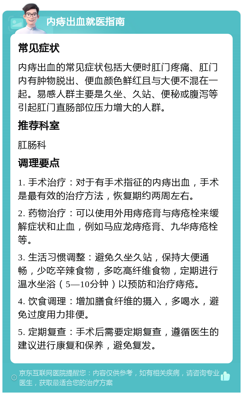 内痔出血就医指南 常见症状 内痔出血的常见症状包括大便时肛门疼痛、肛门内有肿物脱出、便血颜色鲜红且与大便不混在一起。易感人群主要是久坐、久站、便秘或腹泻等引起肛门直肠部位压力增大的人群。 推荐科室 肛肠科 调理要点 1. 手术治疗：对于有手术指征的内痔出血，手术是最有效的治疗方法，恢复期约两周左右。 2. 药物治疗：可以使用外用痔疮膏与痔疮栓来缓解症状和止血，例如马应龙痔疮膏、九华痔疮栓等。 3. 生活习惯调整：避免久坐久站，保持大便通畅，少吃辛辣食物，多吃高纤维食物，定期进行温水坐浴（5—10分钟）以预防和治疗痔疮。 4. 饮食调理：增加膳食纤维的摄入，多喝水，避免过度用力排便。 5. 定期复查：手术后需要定期复查，遵循医生的建议进行康复和保养，避免复发。