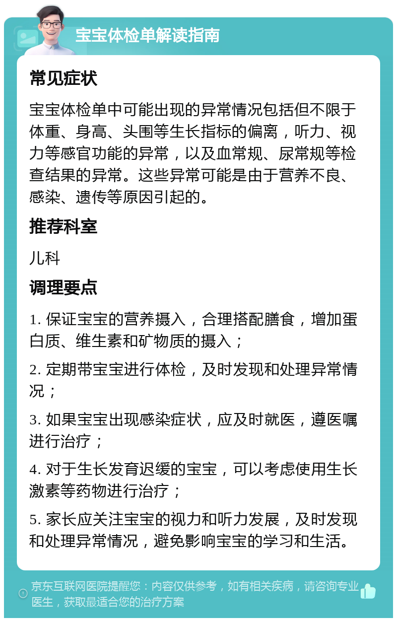 宝宝体检单解读指南 常见症状 宝宝体检单中可能出现的异常情况包括但不限于体重、身高、头围等生长指标的偏离，听力、视力等感官功能的异常，以及血常规、尿常规等检查结果的异常。这些异常可能是由于营养不良、感染、遗传等原因引起的。 推荐科室 儿科 调理要点 1. 保证宝宝的营养摄入，合理搭配膳食，增加蛋白质、维生素和矿物质的摄入； 2. 定期带宝宝进行体检，及时发现和处理异常情况； 3. 如果宝宝出现感染症状，应及时就医，遵医嘱进行治疗； 4. 对于生长发育迟缓的宝宝，可以考虑使用生长激素等药物进行治疗； 5. 家长应关注宝宝的视力和听力发展，及时发现和处理异常情况，避免影响宝宝的学习和生活。