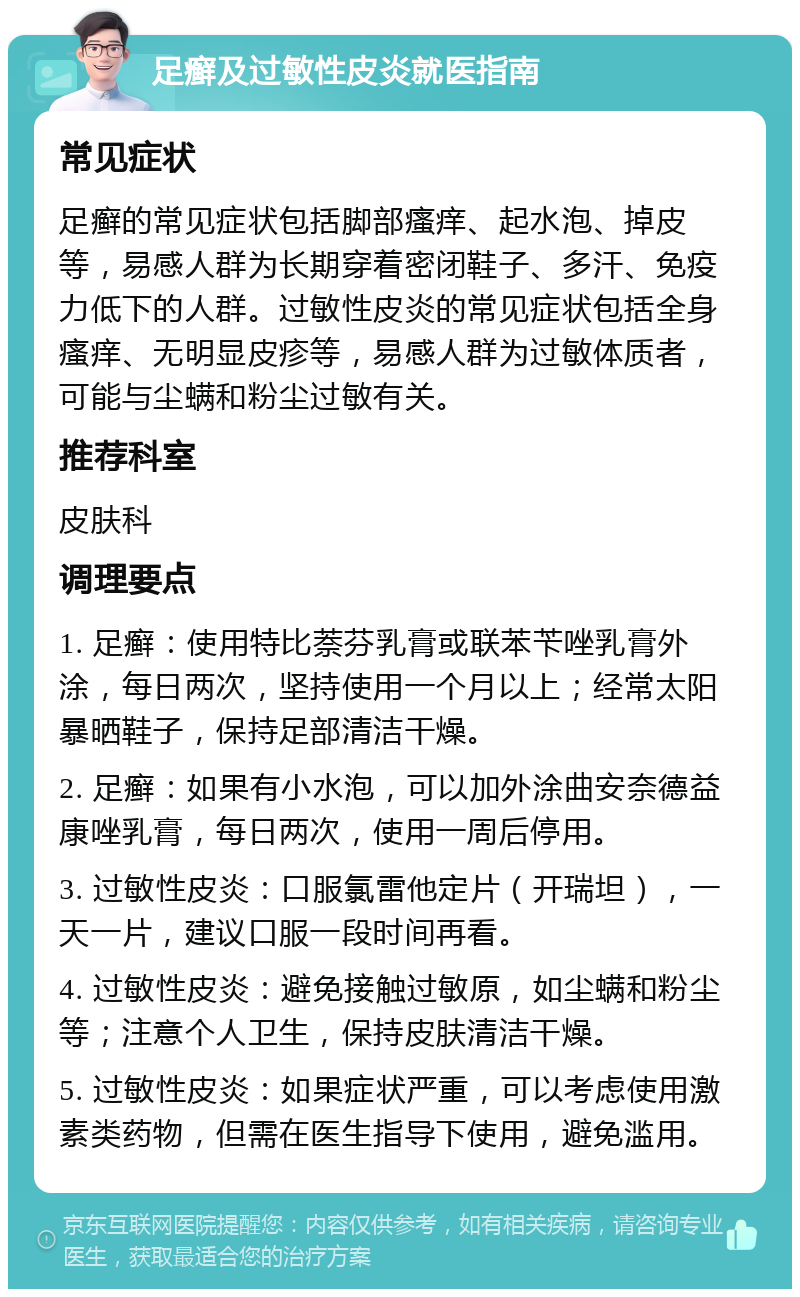 足癣及过敏性皮炎就医指南 常见症状 足癣的常见症状包括脚部瘙痒、起水泡、掉皮等，易感人群为长期穿着密闭鞋子、多汗、免疫力低下的人群。过敏性皮炎的常见症状包括全身瘙痒、无明显皮疹等，易感人群为过敏体质者，可能与尘螨和粉尘过敏有关。 推荐科室 皮肤科 调理要点 1. 足癣：使用特比萘芬乳膏或联苯苄唑乳膏外涂，每日两次，坚持使用一个月以上；经常太阳暴晒鞋子，保持足部清洁干燥。 2. 足癣：如果有小水泡，可以加外涂曲安奈德益康唑乳膏，每日两次，使用一周后停用。 3. 过敏性皮炎：口服氯雷他定片（开瑞坦），一天一片，建议口服一段时间再看。 4. 过敏性皮炎：避免接触过敏原，如尘螨和粉尘等；注意个人卫生，保持皮肤清洁干燥。 5. 过敏性皮炎：如果症状严重，可以考虑使用激素类药物，但需在医生指导下使用，避免滥用。