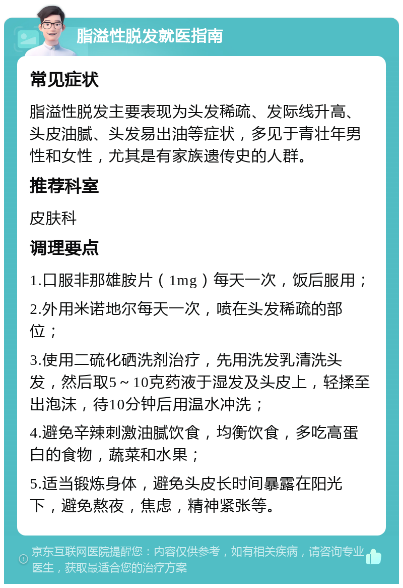 脂溢性脱发就医指南 常见症状 脂溢性脱发主要表现为头发稀疏、发际线升高、头皮油腻、头发易出油等症状，多见于青壮年男性和女性，尤其是有家族遗传史的人群。 推荐科室 皮肤科 调理要点 1.口服非那雄胺片（1mg）每天一次，饭后服用； 2.外用米诺地尔每天一次，喷在头发稀疏的部位； 3.使用二硫化硒洗剂治疗，先用洗发乳清洗头发，然后取5～10克药液于湿发及头皮上，轻揉至出泡沫，待10分钟后用温水冲洗； 4.避免辛辣刺激油腻饮食，均衡饮食，多吃高蛋白的食物，蔬菜和水果； 5.适当锻炼身体，避免头皮长时间暴露在阳光下，避免熬夜，焦虑，精神紧张等。