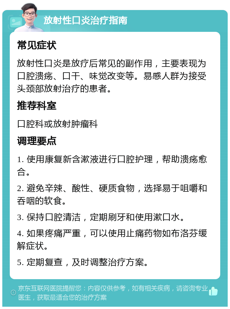 放射性口炎治疗指南 常见症状 放射性口炎是放疗后常见的副作用，主要表现为口腔溃疡、口干、味觉改变等。易感人群为接受头颈部放射治疗的患者。 推荐科室 口腔科或放射肿瘤科 调理要点 1. 使用康复新含漱液进行口腔护理，帮助溃疡愈合。 2. 避免辛辣、酸性、硬质食物，选择易于咀嚼和吞咽的软食。 3. 保持口腔清洁，定期刷牙和使用漱口水。 4. 如果疼痛严重，可以使用止痛药物如布洛芬缓解症状。 5. 定期复查，及时调整治疗方案。