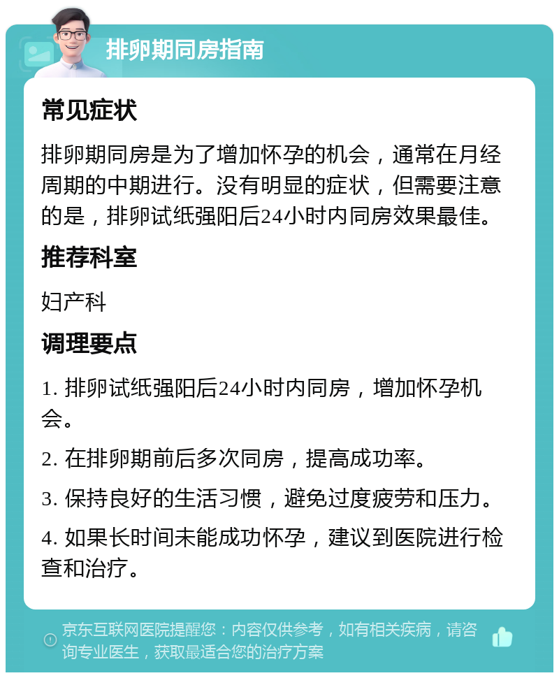 排卵期同房指南 常见症状 排卵期同房是为了增加怀孕的机会，通常在月经周期的中期进行。没有明显的症状，但需要注意的是，排卵试纸强阳后24小时内同房效果最佳。 推荐科室 妇产科 调理要点 1. 排卵试纸强阳后24小时内同房，增加怀孕机会。 2. 在排卵期前后多次同房，提高成功率。 3. 保持良好的生活习惯，避免过度疲劳和压力。 4. 如果长时间未能成功怀孕，建议到医院进行检查和治疗。