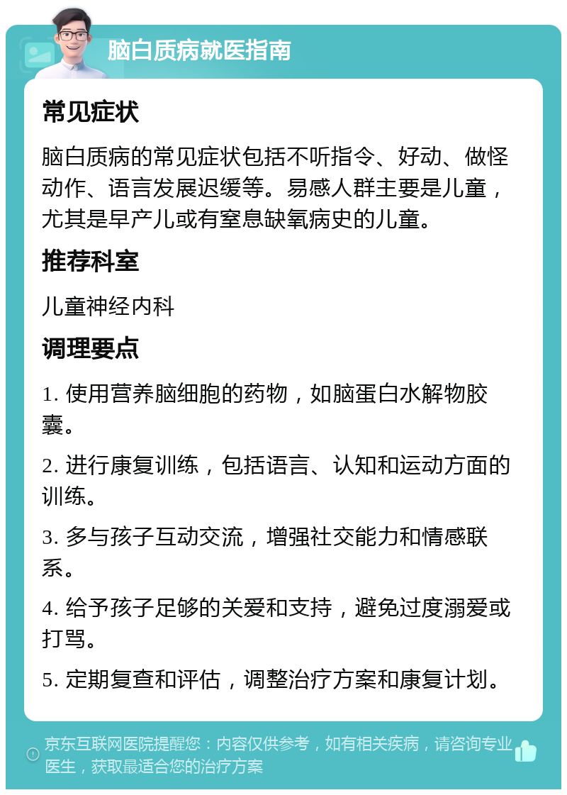 脑白质病就医指南 常见症状 脑白质病的常见症状包括不听指令、好动、做怪动作、语言发展迟缓等。易感人群主要是儿童，尤其是早产儿或有窒息缺氧病史的儿童。 推荐科室 儿童神经内科 调理要点 1. 使用营养脑细胞的药物，如脑蛋白水解物胶囊。 2. 进行康复训练，包括语言、认知和运动方面的训练。 3. 多与孩子互动交流，增强社交能力和情感联系。 4. 给予孩子足够的关爱和支持，避免过度溺爱或打骂。 5. 定期复查和评估，调整治疗方案和康复计划。