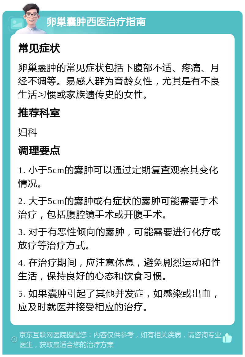 卵巢囊肿西医治疗指南 常见症状 卵巢囊肿的常见症状包括下腹部不适、疼痛、月经不调等。易感人群为育龄女性，尤其是有不良生活习惯或家族遗传史的女性。 推荐科室 妇科 调理要点 1. 小于5cm的囊肿可以通过定期复查观察其变化情况。 2. 大于5cm的囊肿或有症状的囊肿可能需要手术治疗，包括腹腔镜手术或开腹手术。 3. 对于有恶性倾向的囊肿，可能需要进行化疗或放疗等治疗方式。 4. 在治疗期间，应注意休息，避免剧烈运动和性生活，保持良好的心态和饮食习惯。 5. 如果囊肿引起了其他并发症，如感染或出血，应及时就医并接受相应的治疗。