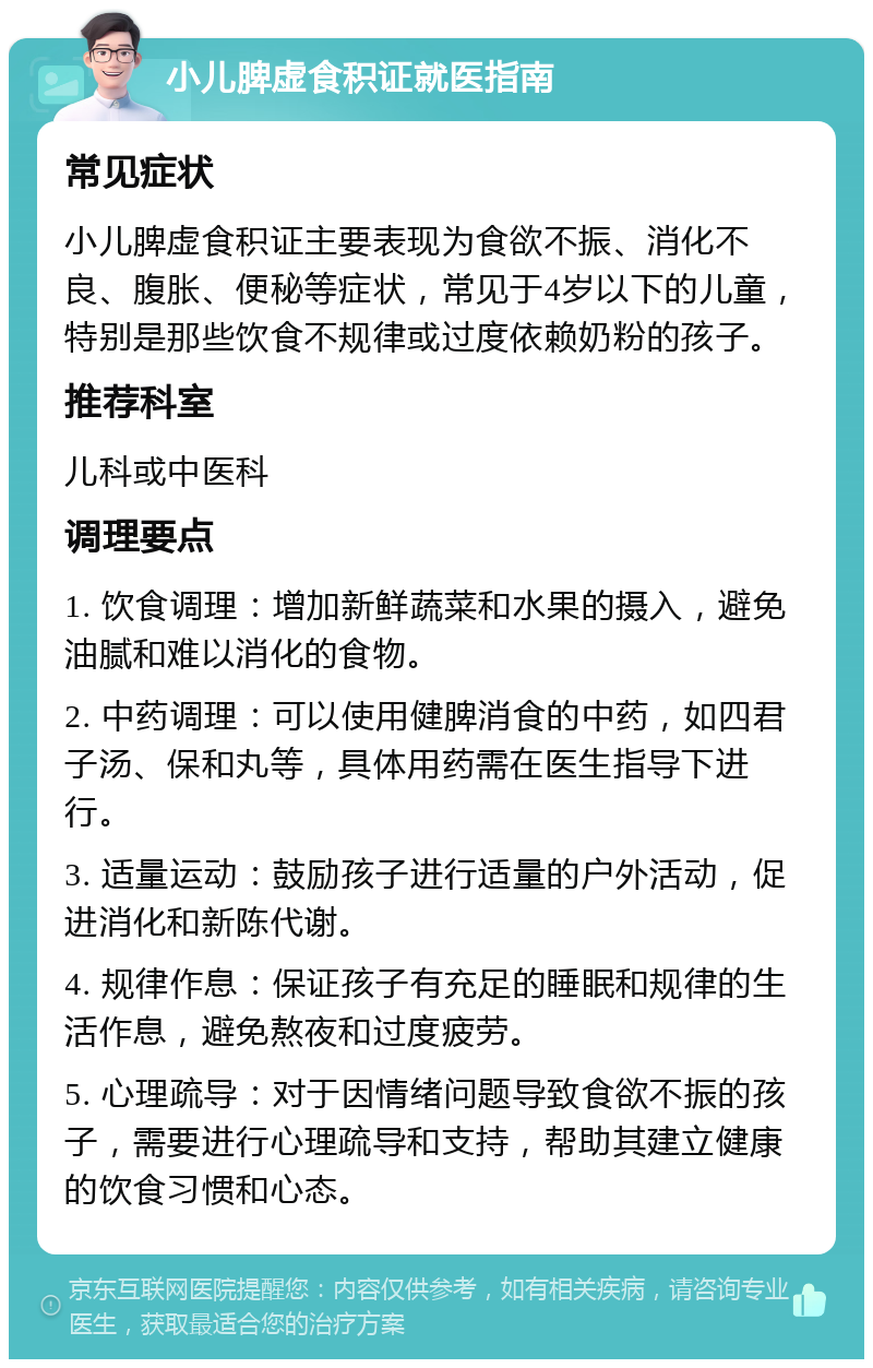 小儿脾虚食积证就医指南 常见症状 小儿脾虚食积证主要表现为食欲不振、消化不良、腹胀、便秘等症状，常见于4岁以下的儿童，特别是那些饮食不规律或过度依赖奶粉的孩子。 推荐科室 儿科或中医科 调理要点 1. 饮食调理：增加新鲜蔬菜和水果的摄入，避免油腻和难以消化的食物。 2. 中药调理：可以使用健脾消食的中药，如四君子汤、保和丸等，具体用药需在医生指导下进行。 3. 适量运动：鼓励孩子进行适量的户外活动，促进消化和新陈代谢。 4. 规律作息：保证孩子有充足的睡眠和规律的生活作息，避免熬夜和过度疲劳。 5. 心理疏导：对于因情绪问题导致食欲不振的孩子，需要进行心理疏导和支持，帮助其建立健康的饮食习惯和心态。