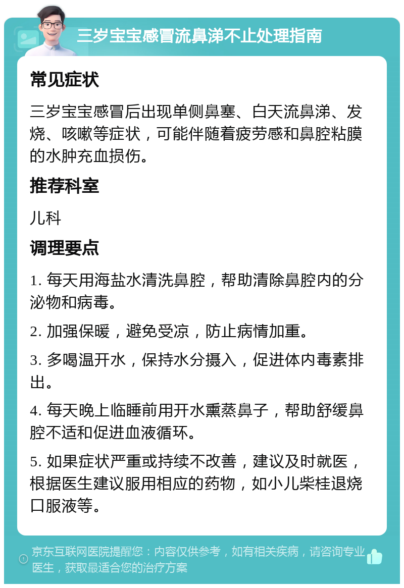 三岁宝宝感冒流鼻涕不止处理指南 常见症状 三岁宝宝感冒后出现单侧鼻塞、白天流鼻涕、发烧、咳嗽等症状，可能伴随着疲劳感和鼻腔粘膜的水肿充血损伤。 推荐科室 儿科 调理要点 1. 每天用海盐水清洗鼻腔，帮助清除鼻腔内的分泌物和病毒。 2. 加强保暖，避免受凉，防止病情加重。 3. 多喝温开水，保持水分摄入，促进体内毒素排出。 4. 每天晚上临睡前用开水熏蒸鼻子，帮助舒缓鼻腔不适和促进血液循环。 5. 如果症状严重或持续不改善，建议及时就医，根据医生建议服用相应的药物，如小儿柴桂退烧口服液等。