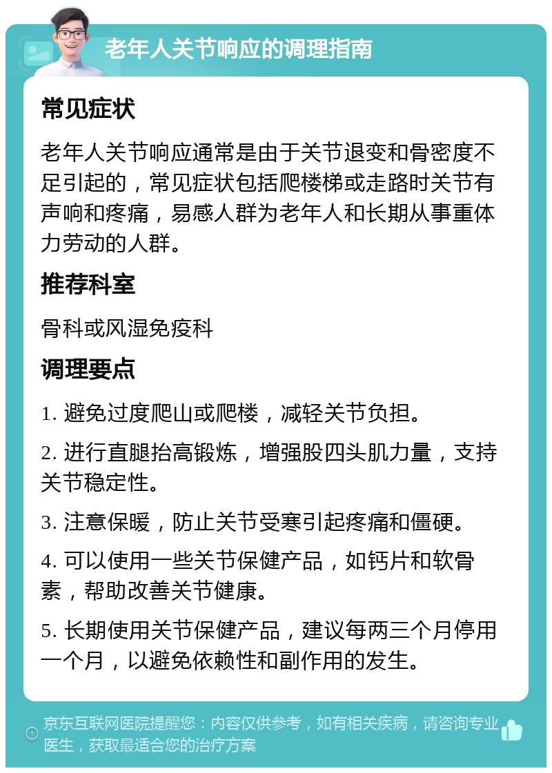 老年人关节响应的调理指南 常见症状 老年人关节响应通常是由于关节退变和骨密度不足引起的，常见症状包括爬楼梯或走路时关节有声响和疼痛，易感人群为老年人和长期从事重体力劳动的人群。 推荐科室 骨科或风湿免疫科 调理要点 1. 避免过度爬山或爬楼，减轻关节负担。 2. 进行直腿抬高锻炼，增强股四头肌力量，支持关节稳定性。 3. 注意保暖，防止关节受寒引起疼痛和僵硬。 4. 可以使用一些关节保健产品，如钙片和软骨素，帮助改善关节健康。 5. 长期使用关节保健产品，建议每两三个月停用一个月，以避免依赖性和副作用的发生。