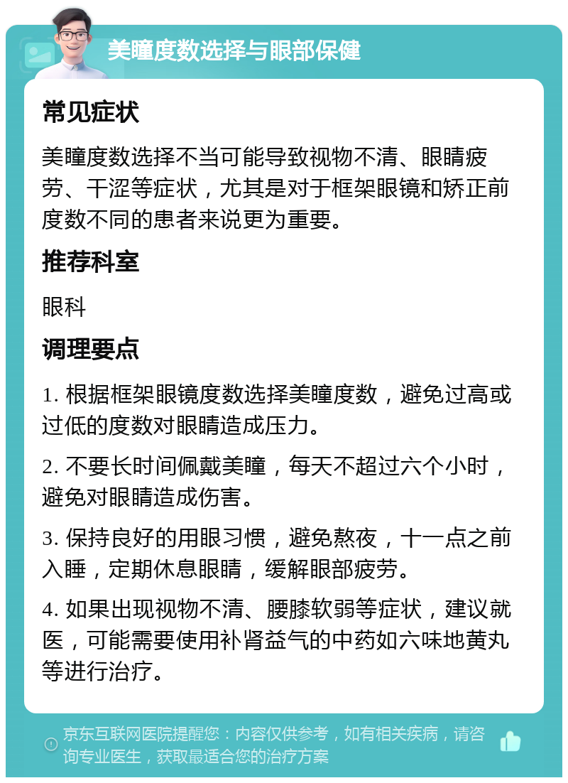 美瞳度数选择与眼部保健 常见症状 美瞳度数选择不当可能导致视物不清、眼睛疲劳、干涩等症状，尤其是对于框架眼镜和矫正前度数不同的患者来说更为重要。 推荐科室 眼科 调理要点 1. 根据框架眼镜度数选择美瞳度数，避免过高或过低的度数对眼睛造成压力。 2. 不要长时间佩戴美瞳，每天不超过六个小时，避免对眼睛造成伤害。 3. 保持良好的用眼习惯，避免熬夜，十一点之前入睡，定期休息眼睛，缓解眼部疲劳。 4. 如果出现视物不清、腰膝软弱等症状，建议就医，可能需要使用补肾益气的中药如六味地黄丸等进行治疗。