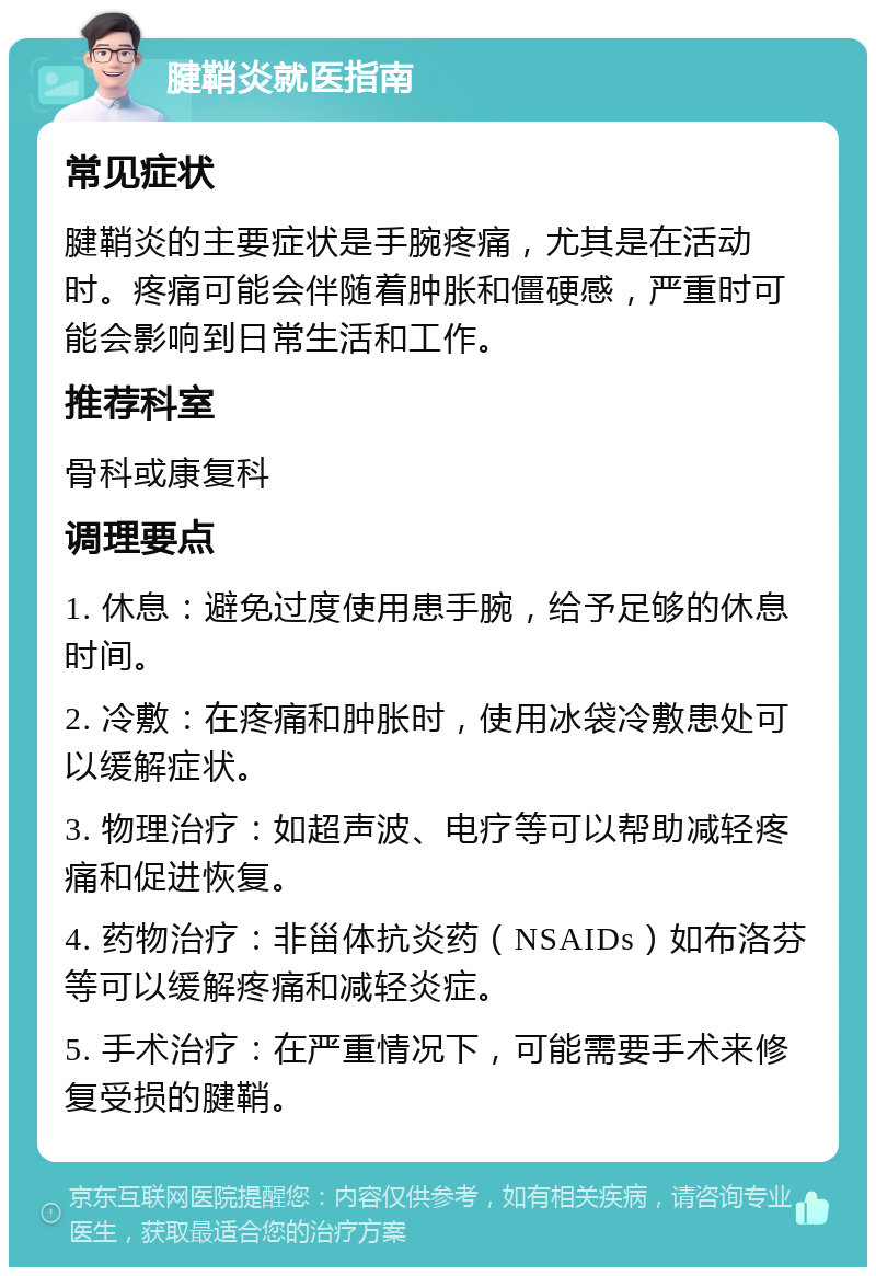 腱鞘炎就医指南 常见症状 腱鞘炎的主要症状是手腕疼痛，尤其是在活动时。疼痛可能会伴随着肿胀和僵硬感，严重时可能会影响到日常生活和工作。 推荐科室 骨科或康复科 调理要点 1. 休息：避免过度使用患手腕，给予足够的休息时间。 2. 冷敷：在疼痛和肿胀时，使用冰袋冷敷患处可以缓解症状。 3. 物理治疗：如超声波、电疗等可以帮助减轻疼痛和促进恢复。 4. 药物治疗：非甾体抗炎药（NSAIDs）如布洛芬等可以缓解疼痛和减轻炎症。 5. 手术治疗：在严重情况下，可能需要手术来修复受损的腱鞘。