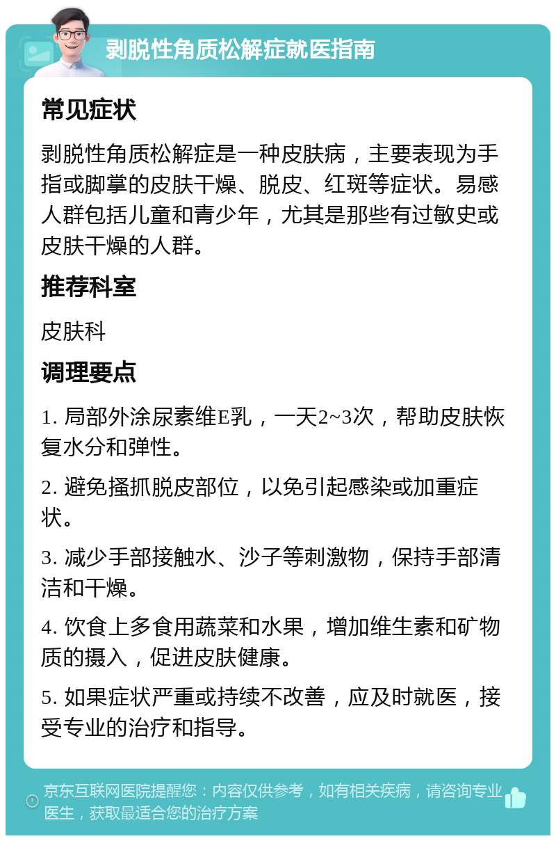 剥脱性角质松解症就医指南 常见症状 剥脱性角质松解症是一种皮肤病，主要表现为手指或脚掌的皮肤干燥、脱皮、红斑等症状。易感人群包括儿童和青少年，尤其是那些有过敏史或皮肤干燥的人群。 推荐科室 皮肤科 调理要点 1. 局部外涂尿素维E乳，一天2~3次，帮助皮肤恢复水分和弹性。 2. 避免搔抓脱皮部位，以免引起感染或加重症状。 3. 减少手部接触水、沙子等刺激物，保持手部清洁和干燥。 4. 饮食上多食用蔬菜和水果，增加维生素和矿物质的摄入，促进皮肤健康。 5. 如果症状严重或持续不改善，应及时就医，接受专业的治疗和指导。