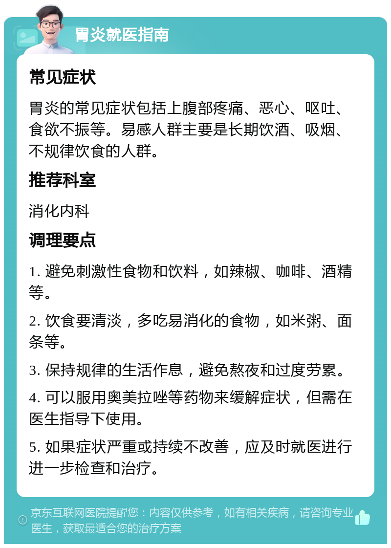 胃炎就医指南 常见症状 胃炎的常见症状包括上腹部疼痛、恶心、呕吐、食欲不振等。易感人群主要是长期饮酒、吸烟、不规律饮食的人群。 推荐科室 消化内科 调理要点 1. 避免刺激性食物和饮料，如辣椒、咖啡、酒精等。 2. 饮食要清淡，多吃易消化的食物，如米粥、面条等。 3. 保持规律的生活作息，避免熬夜和过度劳累。 4. 可以服用奥美拉唑等药物来缓解症状，但需在医生指导下使用。 5. 如果症状严重或持续不改善，应及时就医进行进一步检查和治疗。