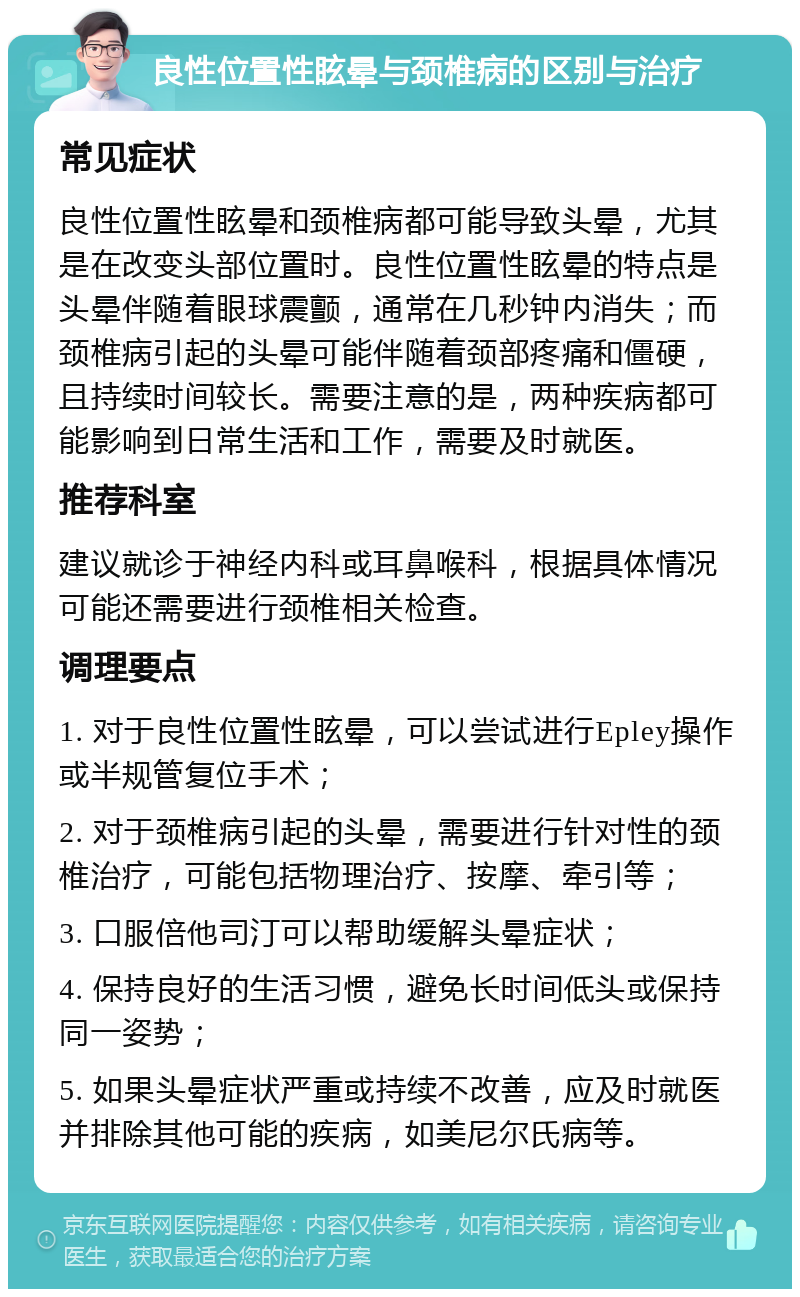 良性位置性眩晕与颈椎病的区别与治疗 常见症状 良性位置性眩晕和颈椎病都可能导致头晕，尤其是在改变头部位置时。良性位置性眩晕的特点是头晕伴随着眼球震颤，通常在几秒钟内消失；而颈椎病引起的头晕可能伴随着颈部疼痛和僵硬，且持续时间较长。需要注意的是，两种疾病都可能影响到日常生活和工作，需要及时就医。 推荐科室 建议就诊于神经内科或耳鼻喉科，根据具体情况可能还需要进行颈椎相关检查。 调理要点 1. 对于良性位置性眩晕，可以尝试进行Epley操作或半规管复位手术； 2. 对于颈椎病引起的头晕，需要进行针对性的颈椎治疗，可能包括物理治疗、按摩、牵引等； 3. 口服倍他司汀可以帮助缓解头晕症状； 4. 保持良好的生活习惯，避免长时间低头或保持同一姿势； 5. 如果头晕症状严重或持续不改善，应及时就医并排除其他可能的疾病，如美尼尔氏病等。