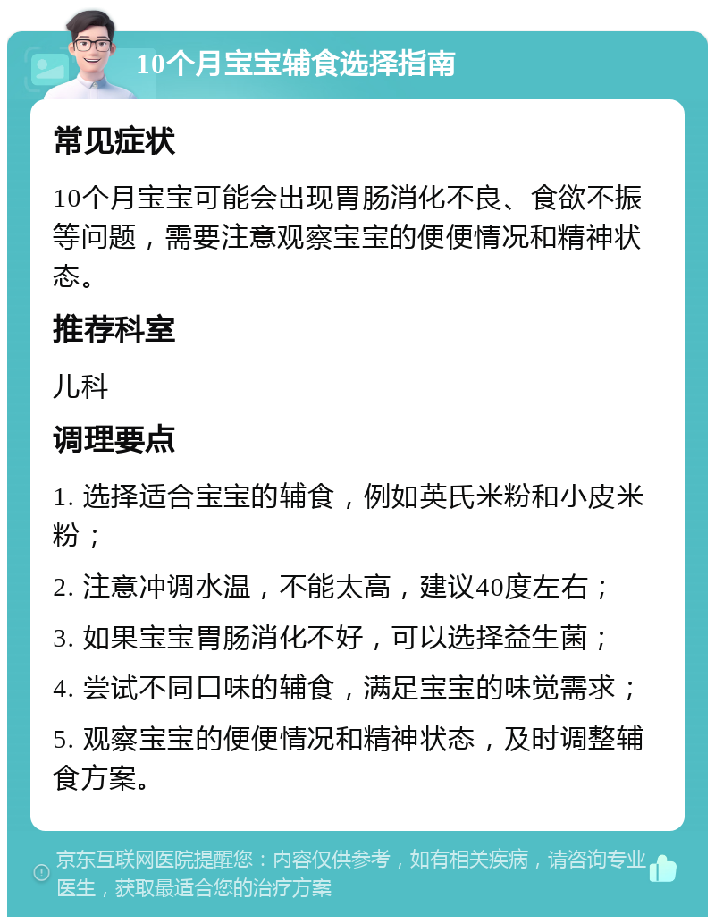 10个月宝宝辅食选择指南 常见症状 10个月宝宝可能会出现胃肠消化不良、食欲不振等问题，需要注意观察宝宝的便便情况和精神状态。 推荐科室 儿科 调理要点 1. 选择适合宝宝的辅食，例如英氏米粉和小皮米粉； 2. 注意冲调水温，不能太高，建议40度左右； 3. 如果宝宝胃肠消化不好，可以选择益生菌； 4. 尝试不同口味的辅食，满足宝宝的味觉需求； 5. 观察宝宝的便便情况和精神状态，及时调整辅食方案。